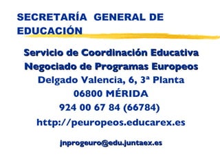 SECRETARÍA  GENERAL DE EDUCACIÓN Servicio de Coordinación Educativa Negociado de Programas Europeos Delgado Valencia, 6, 3ª Planta 06800 MÉRIDA 924 00 67 84 (66784)  http://peuropeos.educarex.es [email_address] 