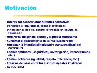 Motivación - Interés por conocer otros sistemas educativos - Dar salida a inquietudes, ideas o problemas - Dinamizar la vida del centro, el trabajo en equipo, la formación - Mejorar la imagen del centro y la propia autoestima - Aumentar el conocimiento de la realidad europea - Fomentar la interdisciplinariedad y transversalidad del currículum - Realzar aptitudes (Lingüísticas, investigación, interculturales, etc.) - Realzar actitudes (igualdad, respeto, tolerancia, etc.) - Creación de lazos entre los distintos agentes implicados - La movilidad 