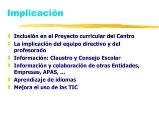 Implicación Inclusión en el Proyecto curricular del Centro La implicación del equipo directivo y del profesorado  Información: Claustro y Consejo Escolar Información y colaboración de otras Entidades, Empresas, APAS, ... Aprendizaje de idiomas  Mejora el uso de las TIC 