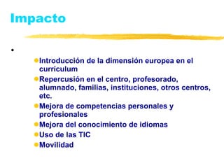 Impacto Introducción de la dimensión europea en el currículum Repercusión en el centro, profesorado, alumnado, familias, instituciones, otros centros, etc. Mejora de competencias personales y profesionales Mejora del conocimiento de idiomas Uso de las TIC Movilidad 