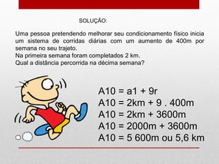 Uma pessoa pretendendo melhorar seu condicionamento físico inicia
um sistema de corridas diárias com um aumento de 400m por
semana no seu trajeto.
Na primeira semana foram completados 2 km.
Qual a distância percorrida na décima semana?
A10 = a1 + 9r
A10 = 2km + 9 . 400m
A10 = 2km + 3600m
A10 = 2000m + 3600m
A10 = 5 600m ou 5,6 km
SOLUÇÃO:
 