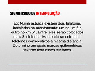 SIGNIFICADO DE INTERPOLAÇÃO
Ex: Numa estrada existem dois telefones
instalados no acostamento: um no km 6 e
outro no km 51. Entre eles serão colocados
mais 8 telefones. Mantendo-se entre dois
telefones consecutivos a mesma distância.
Determine em quais marcas quilométricas
deverão ficar esses telefones.
 