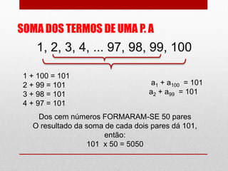 SOMA DOS TERMOS DE UMA P. A
1, 2, 3, 4, ... 97, 98, 99, 100
1 + 100 = 101
2 + 99 = 101
3 + 98 = 101
4 + 97 = 101
a1 + a100 = 101
a2 + a99 = 101
Dos cem números FORMARAM-SE 50 pares
O resultado da soma de cada dois pares dá 101,
então:
101 x 50 = 5050
 