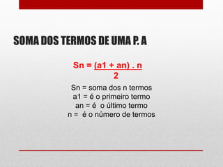 SOMA DOS TERMOS DE UMA P. A
Sn = (a1 + an) . n
2
Sn = soma dos n termos
a1 = é o primeiro termo
an = é o último termo
n = é o número de termos
 