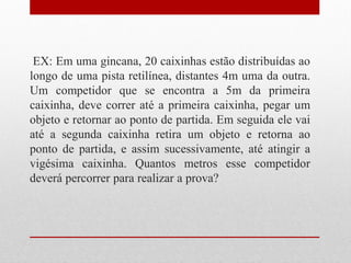 EX: Em uma gincana, 20 caixinhas estão distribuídas ao
longo de uma pista retilínea, distantes 4m uma da outra.
Um competidor que se encontra a 5m da primeira
caixinha, deve correr até a primeira caixinha, pegar um
objeto e retornar ao ponto de partida. Em seguida ele vai
até a segunda caixinha retira um objeto e retorna ao
ponto de partida, e assim sucessivamente, até atingir a
vigésima caixinha. Quantos metros esse competidor
deverá percorrer para realizar a prova?
 