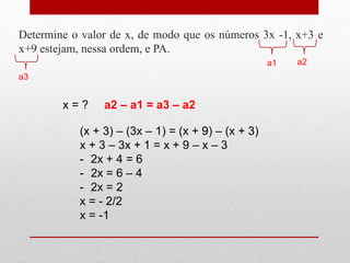 Determine o valor de x, de modo que os números 3x -1, x+3 e
x+9 estejam, nessa ordem, e PA.
a1 a2
a3
x = ? a2 – a1 = a3 – a2
(x + 3) – (3x – 1) = (x + 9) – (x + 3)
x + 3 – 3x + 1 = x + 9 – x – 3
- 2x + 4 = 6
- 2x = 6 – 4
- 2x = 2
x = - 2/2
x = -1
 