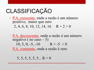 CLASSIFICAÇÃO
 P.A. crescente, onde a razão é um número
positivo, maior que zero
2, 4, 6, 8, 10, 12, 14, 16 R = 2 > 0
 P.A. decrescente, onde a razão é um número
negativo ( no caso – 5)
10, 5, 0, -5, -10 R = -5 < 0
 P.A. constante, onde a razão é zero
5, 5, 5, 5, 5, 5... R = 0
 