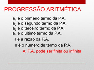 PROGRESSÃO ARITMÉTICA
a1 é o primeiro termo da P.A.
a2 é o segundo termo da P.A.
a3 é o terceiro termo da P.A.
an é o último termo da P.A.
r é a razão da P.A.
n é o número de termo da P.A.
A P.A. pode ser finita ou infinita
 