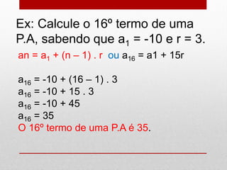Ex: Calcule o 16º termo de uma
P.A, sabendo que a1 = -10 e r = 3.
an = a1 + (n – 1) . r ou a16 = a1 + 15r
a16 = -10 + (16 – 1) . 3
a16 = -10 + 15 . 3
a16 = -10 + 45
a16 = 35
O 16º termo de uma P.A é 35.
 