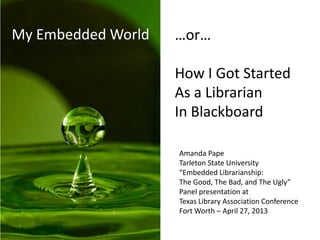 My Embedded World …or…
How I Got Started
As a Librarian
In Blackboard
Amanda Pape
Tarleton State University
“Embedded Librarianship:
The Good, The Bad, and The Ugly”
Panel presentation at
Texas Library Association Conference
Fort Worth – April 27, 2013
 