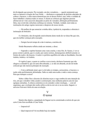 de divulgação que possuía. Por exemplo, um dos vereadores, — aquele justamente que
mais se opusera à criação da Casa Verde, — desfrutava a reputação de perfeito educador de
cobras e macacos, e aliás nunca domesticara um só desses bichos; mas, tinha o cuidado de
fazer trabalhar a matraca todos os meses. E dizem as crônicas que algumas pessoas
afirmavam ter visto cascavéis dançando ao peito do vereador; afirmação perfeitamente
falsa, mas só devida à absoluta confiança no sistema. Verdade, verdade; nem todas as
instituições do antigo regime mereciam o desprezo do nosso século.
— Há melhor do que anunciar a minha idéia, é práticá-la, respondeu o alienista à
insinuação do boticário.
E o boticário, não divergindo sensivelmente deste modo de ver disse-lhe que sim,
que era melhor começar pela execução.
— Sempre haverá tempo de a dar à matraca, concluiu ele.
Simão Bacamarte refletiu ainda um instante, e disse:
— Supondo o espírito humano uma vasta concha, o meu fim, Sr. Soares, é ver se
posso extrair a pérola, que é a razão; por outros termos, demarquemos definitivamente os
limites da razão e da loucura. A razão é o perfeito equilíbrio de todas as faculdades; fora daí
insânia, insânia, e só insânia.
O vigário Lopes, a quem se confiou a nova teoria, declarou lisamente que não
chegava a entendê-la, que era uma obra absurda, e, se não era absurda, era de tal modo
colossal que não merecia princípio de execução.
— Com a definição atual, que é a de todos os tempos, acrescentou, a loucura e a
razão estão perfeitamente delimitadas. Sabe-se onde uma acaba e onde a outra começa.
Para que transpor a cerca?
Sobre o lábio fino e discreto do alienista roçou a vaga sombra de uma intenção de
riso, em que o desdém vinha casado à comiseração; mas nenhuma palavra saiu de suas
egrégias entranhas. A ciência contentou-se em estender a mão à teologia, — com tal
segurança, que a teologia não soube enfim se devia crer em si ou na outra. Itaguaí e o
universo ficavam à beira de uma revolução.

V
O terror
Quatro dias depois, a população de Itaguaí ouviu consternada a notícia de que um
certo Costa fora recolhido à Casa Verde.
— Impossível!
— Qual impossível! foi recolhido hoje de manhã.

 
