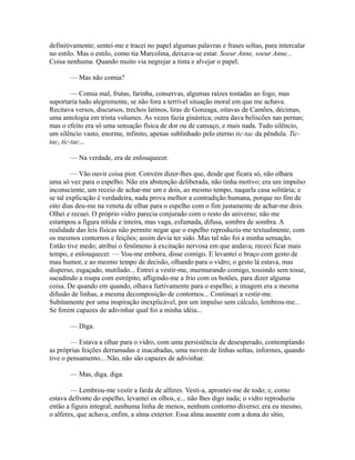 definitivamente; sentei-me e tracei no papel algumas palavras e frases soltas, para intercalar
no estilo. Mas o estilo, como tia Marcolina, deixava-se estar. Soeur Anne, soeur Anne...
Coisa nenhuma. Quando muito via negrejar a tinta e alvejar o papel.
— Mas não comia?
— Comia mal, frutas, farinha, conservas, algumas raízes tostadas ao fogo, mas
suportaria tudo alegremente, se não fora a terrível situação moral em que me achava.
Recitava versos, discursos, trechos latinos, liras de Gonzaga, oitavas de Camões, décimas,
uma antologia em trinta volumes. As vezes fazia ginástica; outra dava beliscões nas pernas;
mas o efeito era só uma sensação física de dor ou de cansaço, e mais nada. Tudo silêncio,
um silêncio vasto, enorme, infinito, apenas sublinhado pelo eterno tic-tac da pêndula. Tictac, tic-tac...
— Na verdade, era de enlouquecer.
— Vão ouvir coisa pior. Convém dizer-lhes que, desde que ficara só, não olhara
uma só vez para o espelho. Não era abstenção deliberada, não tinha motivo; era um impulso
inconsciente, um receio de achar-me um e dois, ao mesmo tempo, naquela casa solitária; e
se tal explicação é verdadeira, nada prova melhor a contradição humana, porque no fim de
oito dias deu-me na veneta de olhar para o espelho com o fim justamente de achar-me dois.
Olhei e recuei. O próprio vidro parecia conjurado com o resto do universo; não me
estampou a figura nítida e inteira, mas vaga, esfumada, difusa, sombra de sombra. A
realidade das leis físicas não permite negar que o espelho reproduziu-me textualmente, com
os mesmos contornos e feições; assim devia ter sido. Mas tal não foi a minha sensação.
Então tive medo; atribuí o fenômeno à excitação nervosa em que andava; receei ficar mais
tempo, e enlouquecer. — Vou-me embora, disse comigo. E levantei o braço com gesto de
mau humor, e ao mesmo tempo de decisão, olhando para o vidro; o gesto lá estava, mas
disperso, esgaçado, mutilado... Entrei a vestir-me, murmurando comigo, tossindo sem tosse,
sacudindo a roupa com estrépito, afligindo-me a frio com os botões, para dizer alguma
coisa. De quando em quando, olhava furtivamente para o espelho; a imagem era a mesma
difusão de linhas, a mesma decomposição de contornos... Continuei a vestir-me.
Subitamente por uma inspiração inexplicável, por um impulso sem cálculo, lembrou-me...
Se forem capazes de adivinhar qual foi a minha idéia...
— Diga.
— Estava a olhar para o vidro, com uma persistência de desesperado, contemplando
as próprias feições derramadas e inacabadas, uma nuvem de linhas soltas, informes, quando
tive o pensamento... Não, não são capazes de adivinhar.
— Mas, diga, diga.
— Lembrou-me vestir a farda de alferes. Vesti-a, aprontei-me de todo; e, como
estava defronte do espelho, levantei os olhos, e... não lhes digo nada; o vidro reproduziu
então a figura integral; nenhuma linha de menos, nenhum contorno diverso; era eu mesmo,
o alferes, que achava, enfim, a alma exterior. Essa alma ausente com a dona do sítio,

 