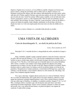 dispersa e fugida com os escravos, ei-la recolhida no espelho. Imaginai um homem que,
pouco a pouco, emerge de um letargo, abre os olhos sem ver, depois começa a ver,
distingue as pessoas dos objetos, mas não conhece individualmente uns nem outros; enfim,
sabe que este é Fulano, aquele é Sicrano; aqui está uma cadeira, ali um sofá. Tudo volta ao
que era antes do sono. Assim foi comigo. Olhava para o espelho, ia de um lado para outro,
recuava, gesticulava, sorria e o vidro exprimia tudo. Não era mais um autômato, era um
ente animado. Daí em diante, fui outro. Cada dia, a uma certa hora, vestia-me de alferes, e
sentava-me diante do espelho, lendo olhando, meditando; no fim de duas, três horas,
despia-me outra vez. Com este regime pude atravessar mais seis dias de solidão sem os
sentir...
Quando os outros voltaram a si, o narrador tinha descido as escadas.
--------------------------------------------------------------

UMA VISITA DE ALCIBÍADES
Carta do desembargador X... ao chefe de polícia da Corte
Corte, 20 de setembro de 1875.
Desculpe V. Ex.ª o tremido da letra e o desgrenhado do estilo; entendê-los-á daqui a
pouco.
Hoje, à tardinha, acabado o jantar, enquanto esperava a hora do Cassino, estirei-me
no sofá e abri um tomo de Plutarco. V. Ex.ª, que foi meu companheiro de estudos, há de
lembrar-se que eu, desde rapaz, padeci esta devoção do grego; devoção ou mania, que era o
nome que V. Ex.ª lhe dava, e tão intensa que me ia fazendo reprovar em outras disciplinas.
Abri o tomo, e sucedeu o que sempre se dá comigo quando leio alguma coisa antiga:
transporto-me ao tempo e ao meio da ação ou da obra. Depois de jantar é excelente. Dentro
de pouco acha-se a gente numa via romana, ao pé de um pórtico grego ou na loja de um
gramático. Desaparecem os tempos modernos, a insurreição da Herzegovina, a guerra dos
carlistas, a rua do Ouvidor, o circo Chiarini. Quinze ou vinte minutos de vida antiga, e de
graça. Uma verdadeira digestão literária.
Foi o que se deu hoje. A página aberta acertou de ser a vida de Alcibíades. Deixeime ir ao sabor da loqüela ática; daí a nada entrava nos jogos olímpicos, admirava o mais
guapo dos atenienses, guiando magnificamente o carro, com a mesma firmeza e donaire
com que sabia reger as batalhas, os cidadãos e os próprios sentidos. Imagine V. Ex.ª se vivi!
Mas, o moleque entrou e acendeu o gás; não foi preciso mais para fazer voar toda a
arqueologia da minha imaginação. Atenas volveu à história, enquanto os olhos me caíam
das nuvens, isto é, nas calças de brim branco, no paletó de alpaca e nos sapatos de
cordovão. E então refleti comigo:

 
