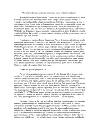 — Que impressão daria ao ilustre ateniense o nosso vestuário moderno?
Sou espiritista desde alguns meses. Convencido de que todos os sistemas são puras
niilidades, resolvi adotar o mais recreativo deles. Tempo virá em que este não seja só
recreativo, mas também útil à solução dos problemas históricos; é mais sumário evocar o
espírito dos mortos, do que gastar as forças críticas, e gastá-las em pura perda, porque não
há raciocínio nem documento que nos explique melhor a intenção de um ato do que o
próprio autor do ato. E tal era o meu caso desta noite. Conjeturar qual fosse a impressão de
Alcibíades era despender o tempo, sem outra vantagem, além do gosto de admirar a minha
própria habilidade. Determinei, portanto, evocar o ateniense; pedi-lhe que comparecesse em
minha casa, logo, sem demora.
E aqui começa o extraordinário da aventura. Não se demorou Alcibíades em acudir
ao chamado; dois minutos depois estava ali, na minha sala, perto da parede; mas não era a
sombra impalpável que eu cuidara ter evocado pelos métodos da nossa escola; era o próprio
Alcibíades, carne e osso, vero homem, grego autêntico, trajado à antiga, cheio daquela
gentileza e desgarre com que usava arengar às grandes assembléias de Atenas, e também,
um pouco, aos seus pataus. V. Ex.ª, tão sabedor da história, não ignora que também houve
pataus em Atenas; sim, Atenas também os possuiu, e esse precedente é uma desculpa. Juro
a V. Ex.ª que não acreditei; por mais fiel que fosse o testemunho dos sentidos, não podia
acabar de crer que tivesse ali, em minha casa, não a sombra de Alcibíades, mas o próprio
Alcibíades redivivo. Nutri ainda a esperança de que tudo aquilo não fosse mais do que o
efeito de uma digestão mal rematada, um simples eflúvio do quilo, através da luneta de
Plutarco; e então esfreguei os olhos, fitei-os, e...
— Que me queres? perguntou ele.
Ao ouvir isto, arrepiaram-se-me as carnes. O vulto falava e falava grego, o mais
puro ático. Era ele, não havia duvidar que era ele mesmo, um morto de vinte séculos,
restituído à vida, tão cabalmente como se viesse de cortar agora mesmo a famosa cauda do
cão. Era claro que, sem o pensar, acabava eu de dar um grande passo na carreira do
espiritismo; mas, ai de mim! não o entendi logo, e deixei-me ficar assombrado. Ele repetiu
a pergunta, olhou em volta de si e sentou-se numa poltrona. Como eu estivesse frio e
trêmulo (ainda o estou agora) ele que o percebeu, falou-me com muito carinho, e tratou de
rir e gracejar para o fim de devolver-me o sossego e a confiança. Hábil como outrora! Que
mais direi a V. Ex.ª? No fim de poucos minutos conversávamos os dois, em grego antigo,
ele repotreado e natural, eu pedindo a todos os santos do céu a presença de um criado, de
uma visita, de uma patrulha, ou, se tanto fosse necessário, — de um incêndio.
Escusado é dizer a V. Ex.ª que abri mão da idéia de o consultar acerca do vestuário
moderno; pedira um espectro, não um homem "de verdade", como dizem as crianças.
Limitei-me a responder ao que ele queria; pediu-me notícias de Atenas, dei-lhas; disse-lhe
que ela era enfim a cabeça de uma só Grécia, narrei-lhe a dominação muçulmana, a
independência, Botzaris, lord Byron. O grande homem tinha os olhos pendurados da minha
boca; e, mostrando-me admirado de que os mortos lhe não houvessem contado nada,
explicou-me que à porta do outro mundo afrouxavam muito os interesses deste. Não vira
Botzaris nem lord Byron, — em primeiro lugar, porque é tanta e tantíssima a multidão de

 