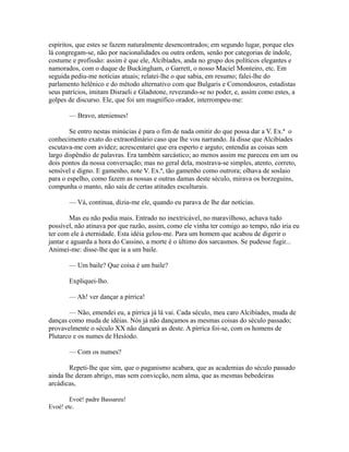 espíritos, que estes se fazem naturalmente desencontrados; em segundo lugar, porque eles
lá congregam-se, não por nacionalidades ou outra ordem, senão por categorias de índole,
costume e profissão: assim é que ele, Alcibíades, anda no grupo dos políticos elegantes e
namorados, com o duque de Buckingham, o Garrett, o nosso Maciel Monteiro, etc. Em
seguida pediu-me notícias atuais; relatei-lhe o que sabia, em resumo; falei-lhe do
parlamento helênico e do método alternativo com que Bulgaris e Comondouros, estadistas
seus patrícios, imitam Disraeli e Gladstone, revezando-se no poder, e, assim como estes, a
golpes de discurso. Ele, que foi um magnífico orador, interrompeu-me:
— Bravo, atenienses!
Se entro nestas minúcias é para o fim de nada omitir do que possa dar a V. Ex.ª o
conhecimento exato do extraordinário caso que lhe vou narrando. Já disse que Alcibíades
escutava-me com avidez; acrescentarei que era esperto e arguto; entendia as coisas sem
largo dispêndio de palavras. Era também sarcástico; ao menos assim me pareceu em um ou
dois pontos da nossa conversação; mas no geral dela, mostrava-se simples, atento, correto,
sensível e digno. E gamenho, note V. Ex.ª, tão gamenho como outrora; olhava de soslaio
para o espelho, como fazem as nossas e outras damas deste século, mirava os borzeguins,
compunha o manto, não saía de certas atitudes esculturais.
— Vá, continua, dizia-me ele, quando eu parava de lhe dar notícias.
Mas eu não podia mais. Entrado no inextricável, no maravilhoso, achava tudo
possível, não atinava por que razão, assim, como ele vinha ter comigo ao tempo, não iria eu
ter com ele à eternidade. Esta idéia gelou-me. Para um homem que acabou de digerir o
jantar e aguarda a hora do Cassino, a morte é o último dos sarcasmos. Se pudesse fugir...
Animei-me: disse-lhe que ia a um baile.
— Um baile? Que coisa é um baile?
Expliquei-lho.
— Ah! ver dançar a pírrica!
— Não, emendei eu, a pírrica já lá vai. Cada século, meu caro Alcibíades, muda de
danças como muda de idéias. Nós já não dançamos as mesmas coisas do século passado;
provavelmente o século XX não dançará as deste. A pírrica foi-se, com os homens de
Plutarco e os numes de Hesíodo.
— Com os numes?
Repeti-lhe que sim, que o paganismo acabara, que as academias do século passado
ainda lhe deram abrigo, mas sem convicção, nem alma, que as mesmas bebedeiras
arcádicas,
Evoé! padre Bassareu!
Evoé! etc.

 