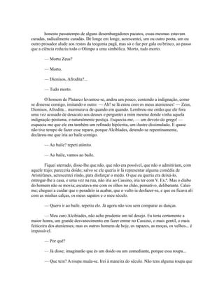 honesto passatempo de alguns desembargadores pacatos, essas mesmas estavam
curadas, radicalmente curadas. De longe em longe, acrescentei, um ou outro poeta, um ou
outro prosador alude aos restos da teogonia pagã, mas só o faz por gala ou brinco, ao passo
que a ciência reduziu todo o Olimpo a uma simbólica. Morto, tudo morto.
— Morto Zeus?
— Morto.
— Dionisos, Afrodita?...
— Tudo morto.
O homem de Plutarco levantou-se, andou um pouco, contendo a indignação, como
se dissesse consigo, imitando o outro: — Ah! se lá estou com os meus atenienses! — Zeus,
Dionisos, Afrodita... murmurava de quando em quando. Lembrou-me então que ele fora
uma vez acusado de desacato aos deuses e perguntei a mim mesmo donde vinha aquela
indignação póstuma, e naturalmente postiça. Esquecia-me, — um devoto do grego! —
esquecia-me que ele era também um refinado hipócrita, um ilustre dissimulado. E quase
não tive tempo de fazer esse reparo, porque Alcibíades, detendo-se repentinamente,
declarou-me que iria ao baile comigo.
— Ao baile? repeti atônito.
— Ao baile, vamos ao baile.
Fiquei aterrado, disse-lhe que não, que não era possível, que não o admitiriam, com
aquele trajo; pareceria doido; salvo se ele queria ir lá representar alguma comédia de
Aristófanes, acrescentei rindo, para disfarçar o medo. O que eu queria era deixá-lo,
entregar-lhe a casa, e uma vez na rua, não iria ao Cassino, iria ter com V. Ex.ª. Mas o diabo
do homem não se movia; escutava-me com os olhos no chão, pensativo, deliberante. Caleime; cheguei a cuidar que o pesadelo ia acabar, que o vulto ia desfazer-se, e que eu ficava ali
com as minhas calças, os meus sapatos e o meu século.
— Quero ir ao baile, repetiu ele. Já agora não vou sem comparar as danças.
— Meu caro Alcibíades, não acho prudente um tal desejo. Eu teria certamente a
maior honra, um grande desvanecimento em fazer entrar no Cassino, o mais gentil, o mais
feiticeiro dos atenienses; mas os outros homens de hoje, os rapazes, as moças, os velhos... é
impossível.
— Por quê?
— Já disse; imaginarão que és um doido ou um comediante, porque essa roupa...
— Que tem? A roupa muda-se. Irei à maneira do século. Não tens alguma roupa que

 