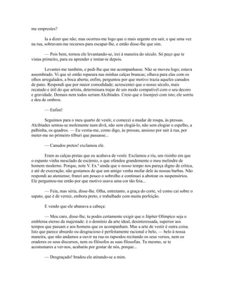 me emprestes?
Ia a dizer que não; mas ocorreu-me logo que o mais urgente era sair, e que uma vez
na rua, sobravam-me recursos para escapar-lhe, e então disse-lhe que sim.
— Pois bem, tornou ele levantando-se, irei à maneira do século. Só peço que te
vistas primeiro, para eu aprender e imitar-te depois.
Levantei-me também, e pedi-lhe que me acompanhasse. Não se moveu logo; estava
assombrado. Vi que só então reparara nas minhas calças brancas; olhava para elas com os
olhos arregalados, a boca aberta; enfim, perguntou por que motivo trazia aqueles canudos
de pano. Respondi que por maior comodidade; acrescentei que o nosso século, mais
recatado e útil do que artista, determinara trajar de um modo compatível com o seu decoro
e gravidade. Demais nem todos seriam Alcibíades. Creio que o lisonjeei com isto; ele sorriu
e deu de ombros.
— Enfim!
Seguimos para o meu quarto de vestir, e comecei a mudar de roupa, às pressas.
Alcibíades sentou-se molemente num divã, não sem elogiá-lo, não sem elogiar o espelho, a
palhinha, os quadros. — Eu vestia-me, como digo, às pressas, ansioso por sair à rua, por
meter-me no primeiro tílburi que passasse...
— Canudos pretos! exclamou ele.
Eram as calças pretas que eu acabava de vestir. Exclamou e riu, um risinho em que
o espanto vinha mesclado de escárnio, o que ofendeu grandemente o meu melindre de
homem moderno. Porque, note V. Ex.ª ainda que o nosso tempo nos pareça digno de crítica,
e até de execração, não gostamos de que um antigo venha mofar dele às nossas barbas. Não
respondi ao ateniense; franzi um pouco o sobrolho e continuei a abotoar os suspensórios.
Ele perguntou-me então por que motivo usava uma cor tão feia...
— Feia, mas séria, disse-lhe. Olha, entretanto, a graça do corte, vê como cai sobre o
sapato, que é de verniz, embora preto, e trabalhado com muita perfeição.
E vendo que ele abanava a cabeça:
— Meu caro, disse-lhe, tu podes certamente exigir que o Júpiter Olímpico seja o
emblema eterno da majestade: é o domínio da arte ideal, desinteressada, superior aos
tempos que passam e aos homens que os acompanham. Mas a arte de vestir é outra coisa.
Isto que parece absurdo ou desgracioso é perfeitamente racional e belo, — belo à nossa
maneira, que não andamos a ouvir na rua os rapsodos recitando os seus versos, nem os
oradores os seus discursos, nem os filósofos as suas filosofias. Tu mesmo, se te
acostumares a ver-nos, acabarás por gostar de nós, porque...
— Desgraçado! bradou ele atirando-se a mim.

 