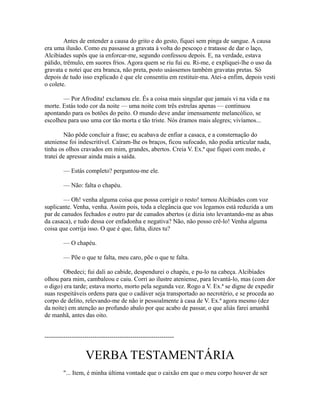 Antes de entender a causa do grito e do gesto, fiquei sem pinga de sangue. A causa
era uma ilusão. Como eu passasse a gravata à volta do pescoço e tratasse de dar o laço,
Alcibíades supôs que ia enforcar-me, segundo confessou depois. E, na verdade, estava
pálido, trêmulo, em suores frios. Agora quem se riu fui eu. Ri-me, e expliquei-lhe o uso da
gravata e notei que era branca, não preta, posto usássemos também gravatas pretas. Só
depois de tudo isso explicado é que ele consentiu em restituir-ma. Atei-a enfim, depois vesti
o colete.
— Por Afrodita! exclamou ele. És a coisa mais singular que jamais vi na vida e na
morte. Estás todo cor da noite — uma noite com três estrelas apenas — continuou
apontando para os botões do peito. O mundo deve andar imensamente melancólico, se
escolheu para uso uma cor tão morta e tão triste. Nós éramos mais alegres; vivíamos...
Não pôde concluir a frase; eu acabava de enfiar a casaca, e a consternação do
ateniense foi indescritível. Caíram-lhe os braços, ficou sufocado, não podia articular nada,
tinha os olhos cravados em mim, grandes, abertos. Creia V. Ex.ª que fiquei com medo, e
tratei de apressar ainda mais a saída.
— Estás completo? perguntou-me ele.
— Não: falta o chapéu.
— Oh! venha alguma coisa que possa corrigir o resto! tornou Alcibíades com voz
suplicante. Venha, venha. Assim pois, toda a elegância que vos legamos está reduzida a um
par de canudos fechados e outro par de canudos abertos (e dizia isto levantando-me as abas
da casaca), e tudo dessa cor enfadonha e negativa? Não, não posso crê-lo! Venha alguma
coisa que corrija isso. O que é que, falta, dizes tu?
— O chapéu.
— Põe o que te falta, meu caro, põe o que te falta.
Obedeci; fui dali ao cabide, despendurei o chapéu, e pu-lo na cabeça. Alcibíades
olhou para mim, cambaleou e caiu. Corri ao ilustre ateniense, para levantá-lo, mas (com dor
o digo) era tarde; estava morto, morto pela segunda vez. Rogo a V. Ex.ª se digne de expedir
suas respeitáveis ordens para que o cadáver seja transportado ao necrotério, e se proceda ao
corpo de delito, relevando-me de não ir pessoalmente à casa de V. Ex.ª agora mesmo (dez
da noite) em atenção ao profundo abalo por que acabo de passar, o que aliás farei amanhã
de manhã, antes das oito.
--------------------------------------------------------------

VERBA TESTAMENTÁRIA
"... Item, é minha última vontade que o caixão em que o meu corpo houver de ser

 