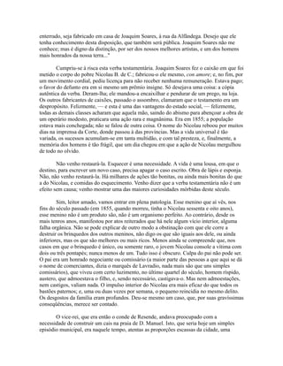 enterrado, seja fabricado em casa de Joaquim Soares, à rua da Alfândega. Desejo que ele
tenha conhecimento desta disposição, que também será pública. Joaquim Soares não me
conhece; mas é digno da distinção, por ser dos nossos melhores artistas, e um dos homens
mais honrados da nossa terra..."
Cumpriu-se à risca esta verba testamentária. Joaquim Soares fez o caixão em que foi
metido o corpo do pobre Nicolau B. de C.; fabricou-o ele mesmo, con amore; e, no fim, por
um movimento cordial, pediu licença para não receber nenhuma remuneração. Estava pago;
o favor do defunto era em si mesmo um prêmio insigne. Só desejava uma coisa: a cópia
autêntica da verba. Deram-lha; ele mandou-a encaixilhar e pendurar de um prego, na loja.
Os outros fabricantes de caixões, passado o assombro, clamaram que o testamento era um
despropósito. Felizmente, — e esta é uma das vantagens do estado social, — felizmente,
todas as demais classes acharam que aquela mão, saindo do abismo para abençoar a obra de
um operário modesto, praticara uma ação rara e magnânima. Era em 1855; a população
estava mais conchegada; não se falou de outra coisa. O nome do Nicolau reboou por muitos
dias na imprensa da Corte, donde passou à das províncias. Mas a vida universal é tão
variada, os sucessos acumulam-se em tanta multidão, e com tal presteza, e, finalmente, a
memória dos homens é tão frágil, que um dia chegou em que a ação de Nicolau mergulhou
de todo no olvido.
Não venho restaurá-la. Esquecer é uma necessidade. A vida é uma lousa, em que o
destino, para escrever um novo caso, precisa apagar o caso escrito. Obra de lápis e esponja.
Não, não venho restaurá-la. Há milhares de ações tão bonitas, ou ainda mais bonitas do que
a do Nicolau, e comidas do esquecimento. Venho dizer que a verba testamentária não é um
efeito sem causa; venho mostrar uma das maiores curiosidades mórbidas deste século.
Sim, leitor amado, vamos entrar em plena patologia. Esse menino que aí vês, nos
fins do século passado (em 1855, quando morreu, tinha o Nicolau sessenta e oito anos),
esse menino não é um produto são, não é um organismo perfeito. Ao contrário, desde os
mais tenros anos, manifestou por atos reiterados que há nele algum vício interior, alguma
falha orgânica. Não se pode explicar de outro modo a obstinação com que ele corre a
destruir os brinquedos dos outros meninos, não digo os que são iguais aos dele, ou ainda
inferiores, mas os que são melhores ou mais ricos. Menos ainda se compreende que, nos
casos em que o brinquedo é único, ou somente raro, o jovem Nicolau console a vítima com
dois ou três pontapés; nunca menos de um. Tudo isso é obscuro. Culpa do pai não pode ser.
O pai era um honrado negociante ou comissário (a maior parte das pessoas a que aqui se dá
o nome de comerciantes, dizia o marquês de Lavradio, nada mais são que uns simples
comissários), que viveu com certo luzimento, no último quartel do século, homem ríspido,
austero, que admoestava o filho, e, sendo necessário, castigava-o. Mas nem admoestações,
nem castigos, valiam nada. O impulso interior do Nicolau era mais eficaz do que todos os
bastões paternos; e, uma ou duas vezes por semana, o pequeno reincidia no mesmo delito.
Os desgostos da família eram profundos. Deu-se mesmo um caso, que, por suas gravíssimas
conseqüências, merece ser contado.
O vice-rei, que era então o conde de Resende, andava preocupado com a
necessidade de construir um cais na praia de D. Manuel. Isto, que seria hoje um simples
episódio municipal, era naquele tempo, atentas as proporções escassas da cidade, uma

 
