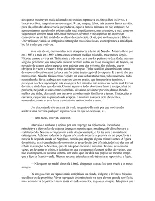 aos que se mostravam mais adiantados no estudo; espancava-os, tirava-lhes os livros, e
lançava-os fora, nas praias ou no mangue. Rixas, sangue, ódios, tais eram os frutos da vida,
para ele, além das dores cruéis que padecia, e que a família teimava em não entender. Se
acrescentarmos que ele não pôde estudar nada seguidamente, mas a trancos, e mal, como os
vagabundos comem, nada fixo, nada metódico, teremos visto algumas das dolorosas
conseqüências do fato mórbido, oculto e desconhecido. O pai, que sonhava para o filho a
Universidade, vendo-se obrigado a estrangular mais essa ilusão, esteve prestes a amaldiçoálo; foi a mãe que o salvou.
Saiu um século, entrou outro, sem desaparecer a lesão do Nicolau. Morreu-lhe o pai
em 1807 e a mãe em 1809; a irmã casou com um médico holandês, treze meses depois.
Nicolau passou a viver só. Tinha vinte e três anos; era um dos petimetres da cidade, mas um
singular petimetre, que não podia encarar nenhum outro, ou fosse mais gentil de feições, ou
portador de algum colete especial sem padecer uma dor violenta, tão violenta, que o
obrigava às vezes a trincar o beiço até deitar sangue. Tinha ocasiões de cambalear; outras
de escorrer-lhe pelo canto da boca um fio quase imperceptível de espuma. E o resto não era
menos cruel. Nicolau ficava então ríspido; em casa achava tudo mau, tudo incômodo, tudo
nauseabundo; feria a cabeça aos escravos com os pratos, que iam partir-se também, e
perseguia os cães, a pontapés; não sossegava dez minutos, não comia, ou comia mal. Enfim
dormia; e ainda bem que dormia. O sono reparava tudo. Acordava lhano e meigo, alma de
patriarca, beijando os cães entre as orelhas, deixando-se lamber por eles, dando-lhes do
melhor que tinha, chamando aos escravos as coisas mais familiares e ternas. E tudo, cães e
escravos, esqueciam as pancadas da véspera, e acudiam às vozes dele obedientes,
namorados, como se este fosse o verdadeiro senhor, e não o outro.
Um dia, estando ele em casa da irmã, perguntou-lhe esta por que motivo não
adotava uma carreira qualquer, alguma coisa em que se ocupasse, e...
— Tens razão, vou ver, disse ele.
Interveio o cunhado e opinou por um emprego na diplomacia. O cunhado
principiava a desconfiar de alguma doença e supunha que a mudança de clima bastava a
restabelecê-lo. Nicolau arranjou uma carta de apresentação, e foi ter com o ministro de
estrangeiros. Achou-o rodeado de alguns oficiais da secretaria, prestes a ir ao paço, levar a
notícia da segunda queda de Napoleão, notícia que chegara alguns minutos antes. A figura
do ministro, as circunstâncias do momento, as reverências dos oficiais, tudo isso deu um tal
rebate ao coração do Nicolau, que ele não pôde encarar o ministro. Teimou, seis ou oito
vezes, em levantar os olhos, e da única em que o conseguiu fizeram-se-lhe tão vesgos, que
não via ninguém, ou só uma sombra, um vulto, que lhe doía nas pupilas ao mesmo tempo
que a face ia ficando verde. Nicolau recuou, estendeu a mão trêmula ao reposteiro, e fugiu.
— Não quero ser nada! disse ele à irmã, chegando a casa; fico com vocês e os meus
amigos.
Os amigos eram os rapazes mais antipáticos da cidade, vulgares e ínfimos. Nicolau
escolhera-os de propósito. Viver segregado dos principais era para ele um grande sacrifício;
mas, como teria de padecer muito mais vivendo com eles, tragava a situação. Isto prova que

 