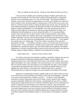 — Mas, na verdade, ele não merecia... Ainda em cima! depois de tanto que ele fez...
Costa era um dos cidadãos mais estimados de Itaguaí. Herdara quatrocentos mil
cruzados em boa moeda de el-rei Dom João V, dinheiro cuja renda bastava, segundo lhe
declarou o tio no testamento, para viver "até o fim do mundo". Tão depressa recolheu a
herança, como entrou a dividi-la em empréstimos, sem usura, mil cruzados a um, dois mil a
outro, trezentos a este, oitocentos àquele, a tal ponto que, no fim de cinco anos, estava sem
nada. Se a miséria viesse de chofre, o pasmo de Itaguaí seria enorme; mas veio devagar; ele
foi passando da opulência à abastança, da abastança à mediania, da mediania à pobreza, da
pobreza à miséria, gradualmente. Ao cabo daqueles cinco anos, pessoas que levavam o
chapéu ao chão, logo que ele assomava no fim da rua, agora batiam-lhe no ombro, com
intimidade, davam-lhe piparotes no nariz, diziam-lhe pulhas. E o Costa sempre lhano,
risonho. Nem se lhe dava de ver que os menos corteses eram justamente os que tinham
ainda a dívida em aberto; ao contrário, parece que os agasalhava com maior prazer; e mais
sublime resignação. Um dia, como um desses incuráveis devedores lhe atirasse uma chalaça
grossa, e ele se risse dela, observou um desafeiçoado, com certa perfídia: — "Você suporta
esse sujeito para ver se ele lhe paga." Costa não se deteve um minuto, foi ao devedor e
perdoou-lhe a dívida. — "Não admira, retorquiu o outro; o Costa abriu mão de uma estrela,
que está no céu." Costa era perspicaz, entendeu que ele negava todo o merecimento ao ato,
atribuindo-lhe a intenção de rejeitar o que não vinham meter-lhe na algibeira. Era também
pundonoroso e inventivo; duas horas depois achou um meio de provar que lhe não cabia um
tal labéu: pegou de algumas dobras, e mandou-as de empréstimo ao devedor.
— Agora espero que... — pensou ele sem concluir a frase.
Esse último rasgo do Costa persuadiu a crédulos e incrédulos; ninguém mais pôs em
dúvida os sentimentos cavalheirescos daquele digno cidadão. As necessidades mais
acanhadas saíram à rua, vieram bater-lhe à porta, com os seus chinelos velhos, com as suas
capas remendadas. Um verme, entretanto, roía a alma do Costa: era o conceito do desafeto.
Mas isso mesmo acabou; três meses depois veio este pedir-lhe uns cento e vinte cruzados
com promessa de restituir-lhos daí a dois dias; era o resíduo da grande herança, mas era
também uma nobre desforra: Costa emprestou o dinheiro logo, logo, e sem juros.
Infelizmente não teve tempo de ser pago; cinco meses depois era recolhido à Casa Verde.
Imagina-se a consternação de Itaguaí, quando soube do caso. Não se falou em outra
coisa, dizia-se que o Costa ensandecera, ao almoço, outros que de madrugada; e contavamse os acessos, que eram furiosos, sombrios, terríveis, — ou mansos, e até engraçados,
conforme as versões. Muita gente correu à Casa Verde, e achou o pobre Costa, tranqüilo,
um pouco espantado, falando com muita clareza, e perguntando por que motivo o tinham
levado para ali. Alguns foram ter com o alienista. Bacamarte aprovava esses sentimentos de
estima e compaixão, mas acrescentava que a ciência era a ciência, e que ele não podia
deixar na rua um mentecapto. A última pessoa que intercedeu por ele (porque depois do que
vou contar ninguém mais se atreveu a procurar o terrível médico) foi uma pobre senhora,
prima do Costa. O alienista disse-lhe confidencialmente que este digno homem não estava
no perfeito equilíbrio das faculdades mentais, à vista de modo como dissipara os cabedais
que...

 