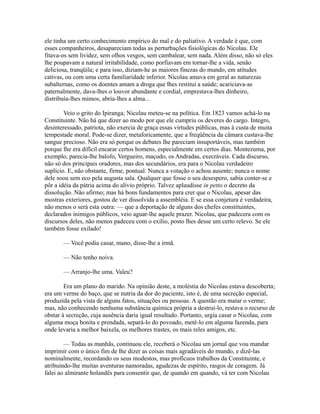 ele tinha um certo conhecimento empírico do mal e do paliativo. A verdade é que, com
esses companheiros, desapareciam todas as perturbações fisiológicas do Nicolau. Ele
fitava-os sem lividez, sem olhos vesgos, sem cambalear, sem nada. Além disso, não só eles
lhe poupavam a natural irritabilidade, como porfiavam em tornar-lhe a vida, senão
deliciosa, tranqüila; e para isso, diziam-he as maiores finezas do mundo, em atitudes
cativas, ou com uma certa familiaridade inferior. Nicolau amava em geral as naturezas
subalternas, como os doentes amam a droga que lhes restitui a saúde; acariciava-as
paternalmente, dava-lhes o louvor abundante e cordial, emprestava-lhes dinheiro,
distribuía-lhes mimos, abria-lhes a alma...
Veio o grito do Ipiranga; Nicolau meteu-se na política. Em 1823 vamos achá-lo na
Constituinte. Não há que dizer ao modo por que ele cumpriu os deveres do cargo. Integro,
desinteressado, patriota, não exercia de graça essas virtudes públicas, mas à custa de muita
tempestade moral. Pode-se dizer, metaforicamente, que a freqüência da câmara custava-lhe
sangue precioso. Não era só porque os debates lhe pareciam insuportáveis, mas também
porque lhe era difícil encarar certos homens, especialmente em certos dias. Montezuma, por
exemplo, parecia-lhe balofo, Vergueiro, maçudo, os Andradas, execráveis. Cada discurso,
não só dos principais oradores, mas dos secundários, era para o Nicolau verdadeiro
suplício. E, não obstante, firme, pontual. Nunca a votação o achou ausente; nunca o nome
dele soou sem eco pela augusta sala. Qualquer que fosse o seu desespero, sabia conter-se e
pôr a idéia da pátria acima do alívio próprio. Talvez aplaudisse in petto o decreto da
dissolução. Não afirmo; mas há bons fundamentos para crer que o Nicolau, apesar das
mostras exteriores, gostou de ver dissolvida a assembléia. E se essa conjetura é verdadeira,
não menos o será esta outra: — que a deportação de alguns dos chefes constituintes,
declarados inimigos públicos, veio aguar-lhe aquele prazer. Nicolau, que padecera com os
discursos deles, não menos padeceu com o exílio, posto lhes desse um certo relevo. Se ele
também fosse exilado!
— Você podia casar, mano, disse-lhe a irmã.
— Não tenho noiva.
— Arranjo-lhe uma. Valeu?
Era um plano do marido. Na opinião deste, a moléstia do Nicolau estava descoberta;
era um verme do baço, que se nutria da dor do paciente, isto é, de uma secreção especial,
produzida pela vista de alguns fatos, situações ou pessoas. A questão era matar o verme;
mas, não conhecendo nenhuma substância química própria a destruí-lo, restava o recurso de
obstar à secreção, cuja ausência daria igual resultado. Portanto, urgia casar o Nicolau, com
alguma moça bonita e prendada, separá-lo do povoado, metê-lo em alguma fazenda, para
onde levaria a melhor baixela, os melhores trastes, os mais reles amigos, etc.
— Todas as manhãs, continuou ele, receberá o Nicolau um jornal que vou mandar
imprimir com o único fim de lhe dizer as coisas mais agradáveis do mundo, e dizê-las
nominalmente, recordando os seus modestos, mas profícuos trabalhos da Constituinte, e
atribuindo-lhe muitas aventuras namoradas, agudezas de espírito, rasgos de coragem. Já
falei ao almirante holandês para consentir que, de quando em quando, vá ter com Nicolau

 