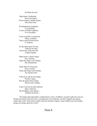 Na flama de ouro,
Vaga-lumes e borboletas
Da cor da chama,
Roxas, brancas, rajadas, pretas,
Não menos ama
Os hipopótamos tranqüilos,
E os elefantes,
E mais os búfalos nadantes,
E os crocodilos,
Como as girafas e as panteras,
Onças, condores,
Toda a casta de bestas-feras
E voadores.
Se não sabes quem ele seja,
Trepa de um salto,
Azul acima, onde mais alto
A águia negreja;
Onde morre o clamor iníquo
Dos violentos;
Onde não chega o riso oblíquo
Dos fraudulentos.
Então olha, de cima posto,
Para o oceano;
Verás num longo rosto humano
Teu mesmo rosto;
E hás de rir, não do riso antigo,
Potente e largo,
Riso de eterno moço amigo;
Mas de outro amargo,
Como o riso de um deus enfermo,
Que se aborrece
Da divindade, e que apetece
Também um termo..."
"Os amigos dele apreciarão o sentido desses versos. O público, em geral, nada tem com um
homem que passou pela terra sem o convidar para coisa nenhuma, um forte engenho que apenas
soube amar a arte, como tantos cristãos obscuros amaram a Igreja, e amar também aos seus amigos,
porque era meigo, generoso e bom."

Nota E

 