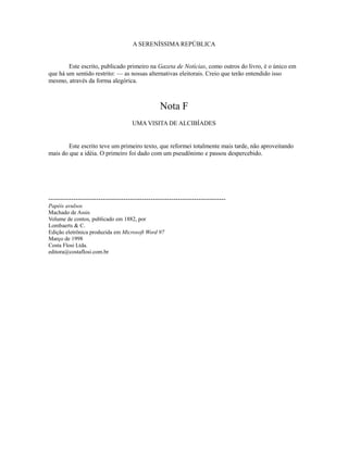 A SERENÍSSIMA REPÚBLICA
Este escrito, publicado primeiro na Gazeta de Notícias, como outros do livro, é o único em
que há um sentido restrito: — as nossas alternativas eleitorais. Creio que terão entendido isso
mesmo, através da forma alegórica.

Nota F
UMA VISITA DE ALCIBÍADES

Este escrito teve um primeiro texto, que reformei totalmente mais tarde, não aproveitando
mais do que a idéia. O primeiro foi dado com um pseudônimo e passou despercebido.

-----------------------------------------------------------------------------Papéis avulsos
Machado de Assis
Volume de contos, publicado em 1882, por
Lombaerts & C.
Edição eletrônica produzida em Microsoft Word 97
Março de 1998
Costa Flosi Ltda.
editora@costaflosi.com.br

 