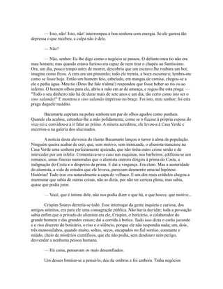 — Isso, não! Isso, não! interrompeu a boa senhora com energia. Se ele gastou tão
depressa o que recebeu, a culpa não é dele.
— Não?
— Não, senhor. Eu lhe digo como o negócio se passou. O defunto meu tio não era
mau homem; mas quando estava furioso era capaz de nem tirar o chapéu ao Santíssimo.
Ora, um dia, pouco tempo antes de morrer, descobriu que um escravo lhe roubara um boi;
imagine como ficou. A cara era um pimentão; todo ele tremia, a boca escumava; lembra-me
como se fosse hoje. Então um homem feio, cabeludo, em mangas de camisa, chegou-se a
ele e pediu água. Meu tio (Deus lhe fale n'alma!) respondeu que fosse beber ao rio ou ao
inferno. O homem olhou para ele, abriu a mão em ar de ameaça, e rogou-lhe esta praga: —
"Todo o seu dinheiro não há de durar mais de sete anos e um dia, tão certo como isto ser o
sino salamão!" E mostrou o sino salamão impresso no braço. Foi isto, meu senhor; foi esta
praga daquele maldito.
Bacamarte espetara na pobre senhora um par de olhos agudos como punhais.
Quando ela acabou, estendeu-lhe a mão polidamente, como se o fizesse à própria esposa do
vice-rei e convidou-a a ir falar ao primo. A mísera acreditou; ele levou-a à Casa Verde e
encerrou-a na galeria dos alucinados.
A notícia desta aleivosia do ilustre Bacamarte lançou o terror à alma da população.
Ninguém queira acabar de crer, que, sem motivo, sem inimizade, o alienista trancasse na
Casa Verde uma senhora perfeitamente ajuizada, que não tinha outro crime senão o de
interceder por um infeliz. Comentava-se o caso nas esquinas, nos barbeiros; edificou-se um
romance, umas finezas namoradas que o alienista outrora dirigira à prima do Costa, a
indignação do Costa e o desprezo da prima. E daí a vingança. Era claro. Mas a austeridade
do alienista, a vida de estudos que ele levava, pareciam desmentir uma tal hipótese.
Histórias! Tudo isso era naturalmente a capa do velhaco. E um dos mais crédulos chegou a
murmurar que sabia de outras coisas, não as dizia, por não ter certeza plena, mas sabia,
quase que podia jurar.
— Você, que é íntimo dele, não nos podia dizer o que há, o que houve, que motivo...
Crispim Soares derretia-se todo. Esse interrogar da gente inquieta e curiosa, dos
amigos atônitos, era para ele uma consagração pública. Não havia duvidar; toda a povoação
sabia enfim que o privado do alienista era ele, Crispim, o boticário, o colaborador do
grande homem e das grandes coisas; daí a corrida à botica. Tudo isso dizia o carão jucundo
e o riso discreto do boticário, o riso e o silêncio, porque ele não respondia nada; um, dois,
três monossílabos, quando muito, soltos, secos, encapados no fiel sorriso, constante e
miúdo, cheio de mistérios científicos, que ele não podia, sem desdouro nem perigo,
desvendar a nenhuma pessoa humana.
— Há coisa, pensavam os mais desconfiados.
Um desses limitou-se a pensá-lo, deu de ombros e foi embora. Tinha negócios

 