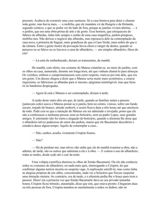 pessoais. Acabava de construir uma casa suntuosa. Só a casa bastava para deter e chamar
toda gente; mas havia mais, — a mobília, que ele mandara vir da Hungria e da Holanda,
segundo contava, e que se podia ver do lado de fora, porque as janelas viviam abertas, — e
o jardim, que era uma obra-prima de arte e de gosto. Esse homem, que enriquecera do
fabrico de albardas, tinha tido sempre o sonho de uma casa magnífica, jardim pomposo,
mobília rara. Não deixou o negócio das albardas, mas repousava dele na contemplação da
casa nova, a primeira de Itaguaí, mais grandiosa do que a Casa Verde, mais nobre do que a
da câmara. Entre a gente ilustre da povoação havia choro e ranger de dentes, quando se
pensava ou se falava ou se louvava a casa do albardeiro, — um simples albardeiro, Deus do
céu!
— Lá está ele embasbacado, diziam os transeuntes, de manhã.
De manhã, com efeito, era costume do Mateus estatelar-se, no meio do jardim, com
os olhos na casa, namorado, durante um longa hora, até que vinham chamá-lo para almoçar.
Os vizinhos, embora o cumprimentassem com certo respeito, riam-se por trás dele, que era
um gosto. Um desses chegou a dizer que o Mateus seria muito mais econômico, e estaria
riquíssimo, se fabricasse as albardas para si mesmo; epigrama ininteligível, mas que fazia
rir às bandeiras despregadas.
— Agora lá está o Mateus a ser contemplado, diziam à tarde.
A razão deste outro dito era que, de tarde, quando as famílias saíam a passeio
(jantavam cedo) usava o Mateus postar-se à janela, bem no centro, vistoso, sobre um fundo
escuro, trajado de branco, atitude senhoril, e assim ficava duas e três horas até que anoitecia
de todo. Pode crer-se que a intenção do Mateus era ser admirado e invejado, posto que ele
não a confessasse a nenhuma pessoa, nem ao boticário, nem ao padre Lopes, seus grandes
amigos. E entretanto não foi outra a alegação do boticário, quando o alienista lhe disse que
o albardeiro talvez padecesse do amor das pedras, mania que ele Bacamarte descobrira e
estudava desse algum tempo. Aquilo de contemplar a casa...
— Não, senhor, acudiu vivamente Crispim Soares.
— Não?
— Há de perdoar-me; mas talvez não saiba que ele de manhã examina a obra, não a
admira; de tarde, são os outros que admiram a ele e à obra. — E contou o uso do albardeiro,
todas as tardes, desde cedo até o cair da noite.
Uma volúpia científica alumiou os olhos de Simão Bacamarte. Ou ele não conhecia
todos os costumes do albardeiro, ou nada mais quis, interrogando o Crispim, do que
confirmar alguma notícia incerta ou suspeita vaga. A explicação satisfê-lo; mas como tinha
as alegrias próprias de um sábio, concentradas, nada viu o boticário que fizesse suspeitar
uma intenção sinistra. Ao contrário, era de tarde, e o alienista pediu-lhe o braço para irem a
passeio. Deus! era a primeira vez que Simão Bacamarte dava ao seu privado tamanha
honra; Crispim ficou trêmulo, atarantado, disse que sim, que estava pronto. Chegaram duas
ou três pessoas de fora, Crispim mandou-as mentalmente a todos os diabos; não só

 