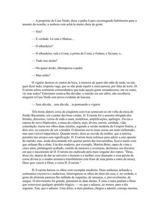 — A propósito de Casa Verde, disse o padre Lopes escorregando habilmente para o
assunto da ocasião, a senhora vem achá-la muito cheia de gente.
— Sim?
— É verdade. Lá está o Mateus...
— O albardeiro?
— O albardeiro; está o Costa, a prima do Costa, e Fulano, e Sicrano, e...
— Tudo isso doido?
— Ou quase doido, obtemperou o padre.
— Mas então?
O vigário derreou os cantos da boca, à maneira de quem não sabe de nada, ou não
quer dizer tudo; resposta vaga, que se não pode repetir a outra pessoa, por falta de texto. D.
Evarista achou realmente extraordinário que toda aquela gente ensandecesse; um ou outro,
vá; mas todos? Entretanto custava-lhe duvidar; o marido era um sábio, não recolheria
ninguém à Casa Verde sem prova evidente de loucura.
— Sem dúvida... sem dúvida... ia pontuando o vigário.
Três horas depois cerca de cinqüenta convivas sentavam-se em volta da mesa de
Simão Bacamarte; era o jantar das boas-vindas. D. Evarista foi o assunto obrigado dos
brindes, discursos, versos de toda a casta, metáforas, amplificações, apólogos. Ela era a
esposa do novo Hipócrates, a musa da ciência, anjo, divina, aurora, caridade, vida,
consolação; trazia nos olhos duas estrelas, segundo a versão modesta de Crispim Soares, e
dois sóis, no conceito de um vereador. O alienista ouvia essas coisas um tanto enfastiado,
mas sem visível impaciência. Quando muito, dizia ao ouvido da mulher, que a retórica
permitia tais arrojos sem significação. D. Evarista fazia esforços para aderir a esta opinião
do marido; mas, ainda descontando três quartas partes das louvaminhas, ficava muito com
que enfunar-lhe a alma. Um dos oradores, por exemplo, Martim Brito, rapaz de vinte e
cinco anos, pintalegrete acabado, curtido de namoros e aventuras, declamou um discurso
em que o nascimento de D. Evarista era explicado pelo mais singular dos reptos. "Deus,
disse ele, depois de dar ao universo o homem e a mulher, esse diamante e essa pérola da
coroa divina (e o orador arrastava triunfalmente esta frase de uma ponta a outra da mesa),
Deus quis vencer a Deus, e criou D. Evarista."
D. Evarista baixou os olhos com exemplar modéstia. Duas senhoras, achando a
cortesanice excessiva e audaciosa, interrogaram os olhos do dono da casa; e, na verdade, o
gesto do alienista pareceu-lhe nublado de suspeitas, de ameaças, e, provavelmente, de
sangue. O atrevimento foi grande, pensaram as duas damas. E uma e outra pediam a Deus
que removesse qualquer episódio trágico, — ou que o adiasse, ao menos, para o dia
seguinte. Sim, que o adiasse. Uma delas, a mais piedosa, chegou a admitir, consigo mesma,

 