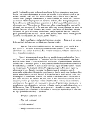 que D. Evarista não merecia nenhuma desconfiança, tão longe estava de ser atraente ou
bonita. Uma simples água-morna. Verdade é que, se todos os gostos fossem iguais, o que
seria do amarelo? E esta idéia fê-la tremer outra vez, embora menos; menos, porque o
alienista sorria agora para o Martim Brito, e, levantados todos, foi ter com ele e falou-lhe
do discurso. Não lhe negou que era um improviso brilhante, cheio de rasgos magníficos.
Seria dele mesmo a idéia relativa ao nascimento de D. Evarista, ou tê-la-ia encontrado em
algum autor que...? Não, senhor; era dele mesmo; achou-a naquela ocasião e parecera-lhe
adequada a um arroubo oratório. De resto, suas idéias eram antes arrojadas do que ternas ou
jocosas. Dava para o épico. Uma vez, por exemplo, compôs uma ode à queda do marquês
de Pombal, em que dizia que esse ministro era o "dragão aspérrimo do Nada", esmagado
pelas "garras vingadoras do Todo"; e assim outras, mais ou menos fora do comum; gostava
das idéias sublimes e raras, das imagens grandes e nobres...
— Pobre moço! pensou o alienista. E continuou consigo: — Trata-se de um caso de
lesão cerebral; fenômeno sem gravidade, mas digno de estudo...
D. Evarista ficou estupefada quando soube, três dias depois, que o Martim Brito
fora alojado na Casa Verde. Um moço que tinha idéias tão bonitas! As duas senhoras
atribuíram o ato a ciúmes do alienista. Não podia ser outra coisa; realmente a declaração do
moço fora audaciosa demais.
Ciúmes? Mas como explicar que, logo em seguida, fossem recolhidos José Borges
do Couto Leme, pessoa estimável, o Chico das Cambraias, folgazão emérito, o escrivão
Fabrício e ainda outros? O terror acentuou-se. Não se sabia já quem estava são, nem quem
estava doido. As mulheres, quando os maridos saíam, mandavam acender uma lamparina a
Nossa Senhora; e nem todos os maridos eram valorosos, alguns não andavam fora sem um
ou dois capangas. Positivamente o terror. Quem podia, emigrava. Um desses fugitivos,
chegou a ser preso a duzentos passos da vila. Era um rapaz de trinta anos, amável,
conversado, polido, tão polido que não cumprimentava alguém sem levar o chapéu ao chão;
na rua, acontecia-lhe correr uma distância de dez a vinte braças para ir apertar a mão a um
homem grave, a uma senhora, às vezes a um menino, como acontecera ao filho do juiz de
fora. Tinha a vocação das cortesias. De resto, devia as boas relações da sociedade, não só
aos dotes pessoais, que eram raros, como à nobre tenacidade com que nunca desanimava
diante de uma, duas, quatro, seis recusas, caras feias, etc. O que acontecia era que, uma vez
entrado numa casa, não a deixava mais, nem os da casa o deixavam a ele, tão gracioso era o
Gil Bernardes. Pois o Gil Bernardes, apesar de se saber estimado, teve medo quando lhe
disseram um dia que o alienista o trazia de olho; na madrugada seguinte fugiu da vila, mas
foi logo apanhado e conduzido à Casa Verde.
— Devemos acabar com isto!
— Não pode continuar!
— Abaixo a tirania!
— Déspota! violento! Golias!

 