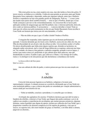 Não eram gritos na rua, eram suspiros em casa, mas não tardava a hora dos gritos. O
terror crescia; avizinhava-se a rebelião. A idéia de uma petição ao governo, para que Simão
Bacamarte fosse capturado e deportado, andou por algumas cabeças, antes que o barbeiro
Porfírio a expendesse na loja com grandes gestos de indignação. Note-se, — e essa é uma
das laudas mais puras desta sombria história, — note-se que o Porfírio, desde que a Casa
Verde começara a povoar-se tão extraordinariamente, viu crescerem-lhe os lucros pela
aplicação assídua de sanguessugas que dali lhe pediam; mas o interesse particular, dizia ele,
deve ceder ao interesse público. E acrescentava: — é preciso derrubar o tirano! Note-se
mais que ele soltou esse grito justamente no dia em que Simão Bacamarte fizera recolher à
Casa Verde um homem que trazia com ele uma demanda, o Coelho.
— Não me dirão em que é que o Coelho é doido? bradou o Porfírio.
E ninguém lhe respondia; todos repetiam que era um homem perfeitamente
ajuizado. A mesma demanda que ele trazia com o barbeiro, acerca de uns chãos da vila, era
filha da obscuridade de um alvará e não da cobiça ou ódio. Um excelente caráter o Coelho.
Os únicos desafeiçoados que tinha eram alguns sujeitos que, dizendo-se taciturnos, ou
alegando andar com pressa, mal o viam de longe dobravam as esquinas, entravam nas lojas
etc. Na verdade, ele amava a boa palestra, a palestra comprida, gostada a sorvos largos, e
assim é que nunca estava só, preferindo os que sabiam dizer duas palavras, mas não
desdenhando os outros. O padre Lopes, que cultivava o Dante, e era inimigo do Coelho,
nunca o via desligar-se de uma pessoa que não declamasse e emendasse este trecho:
La bocca sollevò dal fiero pasto
Quel seccatore...

mas uns sabiam do ódio do padre, e outros pensavam que isto era uma oração em
latim.

VI
A rebelião
Cerca de trinta pessoas ligaram-se ao barbeiro, redigiram e levaram uma
representação à câmara. A câmara recusou-se a aceitá-la, declarando que a Casa Verde era
uma instituição pública, e que a ciência não podia ser emendada por votação administrativa,
menos ainda por movimentos de rua.
— Voltai ao trabalho, concluiu o presidente, é o conselho que vos damos.
A irritação dos agitadores foi enorme. O barbeiro declarou que iam dali levantar a
bandeira da rebelião, e destruir a Casa Verde; que Itaguaí não podia continuar a servir de
cadáver aos estudos e experiências de um déspota; que muitas pessoas estimáveis, algumas
distintas, outras humildes mas dignas de apreço, jaziam nos cubículos da Casa Verde; que o
despotismo científico do alienista complicava-se do espírito da ganância, visto que os
loucos, ou supostos tais, não eram tratados de graça: as famílias, e em falta delas a câmara,
pagavam ao alienista...

 