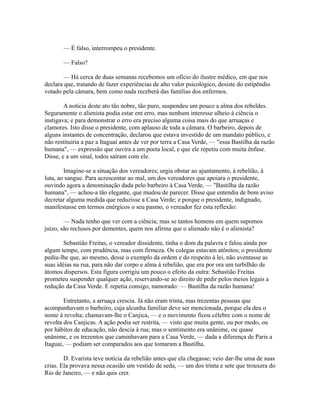 — É falso, interrompeu o presidente.
— Falso?
— Há cerca de duas semanas recebemos um ofício do ilustre médico, em que nos
declara que, tratando de fazer experiências de alto valor psicológico, desiste do estipêndio
votado pela câmara, bem como nada receberá das famílias dos enfermos.
A notícia deste ato tão nobre, tão puro, suspendeu um pouco a alma dos rebeldes.
Seguramente o alienista podia estar em erro, mas nenhum interesse alheio à ciência o
instigava; e para demonstrar o erro era preciso alguma coisa mais do que arruaças e
clamores. Isto disse o presidente, com aplauso de toda a câmara. O barbeiro, depois de
alguns instantes de concentração, declarou que estava investido de um mandato público, e
não restituiria a paz a Itaguaí antes de ver por terra a Casa Verde, — "essa Bastilha da razão
humana", — expressão que ouvira a um poeta local, e que ele repetiu com muita ênfase.
Disse, e a um sinal, todos saíram com ele.
Imagine-se a situação dos vereadores; urgia obstar ao ajuntamento, à rebelião, à
luta, ao sangue. Para acrescentar ao mal, um dos vereadores que apoiara o presidente,
ouvindo agora a denominação dada pelo barbeiro à Casa Verde, — "Bastilha da razão
humana", — achou-a tão elegante, que mudou de parecer. Disse que entendia de bom aviso
decretar alguma medida que reduzisse a Casa Verde; e porque o presidente, indignado,
manifestasse em termos enérgicos o seu pasmo, o vereador fez esta reflexão:
— Nada tenho que ver com a ciência; mas se tantos homens em quem supomos
juízo, são reclusos por dementes, quem nos afirma que o alienado não é o alienista?
Sebastião Freitas, o vereador dissidente, tinha o dom da palavra e falou ainda por
algum tempo, com prudência, mas com firmeza. Os colegas estavam atônitos; o presidente
pediu-lhe que, ao mesmo, desse o exemplo da ordem e do respeito à lei, não aventasse as
suas idéias na rua, para não dar corpo e alma à rebelião, que era por ora um turbilhão de
átomos dispersos. Esta figura corrigiu um pouco o efeito da outra: Sebastião Freitas
prometeu suspender qualquer ação, reservando-se ao direito de pedir pelos meios legais a
redução da Casa Verde. E repetia consigo, namorado: — Bastilha da razão humana!
Entretanto, a arruaça crescia. Já não eram trinta, mas trezentas pessoas que
acompanhavam o barbeiro, cuja alcunha familiar deve ser mencionada, porque ela deu o
nome à revolta; chamavam-lhe o Canjica, — e o movimento ficou célebre com o nome de
revolta dos Canjicas. A ação podia ser restrita, — visto que muita gente, ou por medo, ou
por hábitos de educação, não descia à rua; mas o sentimento era unânime, ou quase
unânime, e os trezentos que caminhavam para a Casa Verde, — dada a diferença de Paris a
Itaguaí, — podiam ser comparados aos que tomaram a Bastilha.
D. Evarista teve notícia da rebelião antes que ela chegasse; veio dar-lhe uma de suas
crias. Ela provava nessa ocasião um vestido de seda, — um dos trinta e sete que trouxera do
Rio de Janeiro, — e não quis crer.

 
