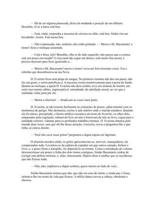 — Há de ser alguma patuscada, dizia ela mudando a posição de um alfinete.
Benedita, vê se a barra está boa.
— Está, sinhá, respondia a mucama de cócoras no chão, está boa. Sinhá vira um
bocadinho. Assim. Está muito boa.
— Não é patuscada, não, senhora; eles estão gritando: — Morra o Dr. Bacamarte! o
tirano! dizia o moleque assustado.
— Cala a boca, tolo! Benedita, olha aí do lado esquerdo; não parece que a costura
está um pouco enviesada? A risca azul não segue até abaixo; está muito feio assim; é
preciso descoser para ficar igualzinho e...
— Morra o Dr. Bacamarte! morra o tirano! uivavam fora trezentas vozes. Era a
rebelião que desembocava na rua Nova.
D. Evarista ficou sem pinga de sangue. No primeiro instante não deu um passo, não
fez um gesto; o terror petrificou-a. A mucama correu instintivamente para a porta do fundo.
Quanto ao moleque, a quem D. Evarista não dera crédito, teve um instante de triunfo, um
certo movimento súbito, imperceptível, entranhado, de satisfação moral, ao ver que a
realidade vinha jurar por ele.
— Morra o alienista! — bradavam as vozes mais perto.
D. Evarista, se não resistia facilmente às comoções de prazer, sabia entestar com os
momentos de perigo. Não desmaiou; correu à sala interior onde o marido estudava. Quando
ela ali entrou, precipitada, o ilustre médico escrutava um texto de Averróis; os olhos dele,
empanados pela cogitação, subiam do livro ao teto e baixavam do teto ao livro, cegos para a
realidade exterior, videntes para os profundos trabalhos mentais. D. Evarista chamou pelo
marido duas vezes, sem que ele lhe desse atenção; à terceira, ouviu e perguntou-lhe o que
tinha, se estava doente.
— Você não ouve esses gritos? perguntou a digna esposa em lágrimas.
O alienista atendeu então; os gritos aproximavam-se, terríveis, ameaçadores; ele
compreendeu tudo. Levantou-se da cadeira de espaldar em que estava sentado, fechou o
livro, e, a passo firme e tranqüilo, foi depositá-lo na estante. Como a introdução do volume
desconcertasse um pouco a linha dos dois tomos contíguos, Simão Bacamarte cuidou de
corrigir este defeito mínimo, e, aliás, interessante. Depois disse à mulher que se recolhesse,
que não fizesse nada.
— Não, não, implorava a digna senhora, quero morrer ao lado de você...
Simão Bacamarte teimou que não, que não era caso de morte; e ainda que o fosse,
intimava-lhe em nome da vida que ficasse. A infeliz dama curvou a cabeça, obediente e
chorosa.

 