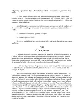 indignação, e quis bradar-lhes: — Canalhas! covardes! — mas conteve-se, e rompeu deste
modo:
— Meus amigos, lutemos até o fim! A salvação de Itaguaí está nas vossas mãos
dignas e heróicas. Destruamos o cárcere de vossos filhos e pais, de vossas mães e irmãs, de
vossos parentes e amigos, e de vós mesmos. Ou morrereis a pão e água, talvez a chicote, na
masmorra daquele indigno.
A multidão agitou-se, murmurou, bradou, ameaçou, congregou-se toda em derredor
do barbeiro. Era a revolta que tornava a si da ligeira síncope, e ameaçava arrasar a Casa
Verde.
— Vamos! bradou Porfírio agitando o chapéu.
— Vamos! repetiram todos.
Deteve-os um incidente: era um corpo de dragões que, a marche-marche, entrava na
rua Nova.

VII
O inesperado
Chegados os dragões em frente aos Canjicas, houve um instante de estupefação; os
Canjicas não queriam crer que a força pública fosse mandada contra eles; mas o barbeiro
compreendeu tudo e esperou. Os dragões pararam, o capitão intimou à multidão que se
dispersasse; mas, conquanto uma parte dela estivesse inclinada a isso, a outra parte apoiou
fortemente o barbeiro, cuja resposta consistiu nestes termos alevantados:
— Não nos dispersaremos. Se quereis os nossos cadáveres, podeis tomá-los; mas só
os cadáveres; não levareis a nossa honra, o nosso crédito, os nossos direitos, e com eles a
salvação de Itaguaí.
Nada mais imprudente do que essa resposta do barbeiro; e nada mais natural. Era a
vertigem das grandes crises. Talvez fosse também um excesso de confiança na abstenção
das armas por parte dos dragões; confiança que o capitão dissipou logo, mandando carregar
sobre os Canjicas. O momento foi indescritível. A multidão urrou furiosa; alguns, trepando
às janelas das casas, ou correndo pela rua fora, conseguiram escapar; mas a maioria ficou,
bufando de cólera, indignada, animada pela exortação do barbeiro. A derrota dos Canjicas
estava iminente, quando um terço dos dragões, — qualquer que fosse o motivo, as crônicas
não o declaram, — passou subitamente para o lado da rebelião. Este inesperado reforço deu
alma aos Canjicas, ao mesmo tempo que lançou desânimo às fileiras da legalidade. Os
soldados fiéis não tiveram coragem de atacar os seus próprios camaradas, e, um a um,
foram passando para eles, de modo que, ao cabo de alguns minutos, o aspecto das coisas
era totalmente outro. O capitão estava de um lado, com alguma gente, contra uma massa
compacta que o ameaçava de morte. Não teve remédio, declarou-se vencido e entregou a
espada ao barbeiro.

 