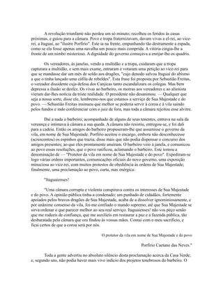 A revolução triunfante não perdeu um só minuto; recolheu os feridos às casas
próximas, e guiou para a câmara. Povo e tropa fraternizavam, davam vivas a el-rei, ao vicerei, a Itaguaí, ao "ilustre Porfírio". Este ia na frente, empunhando tão destramente a espada,
como se ela fosse apenas uma navalha um pouco mais comprida. A vitória cingia-lhe a
fronte de um nimbo misterioso. A dignidade do governo começava a enrijar-lhe os quadris.
Os vereadores, às janelas, vendo a multidão e a tropa, cuidaram que a tropa
capturara a multidão, e sem mais exame, entraram e votaram uma petição ao vice-rei para
que se mandasse dar um mês de soldo aos dragões, "cujo denodo salvou Itaguaí do abismo
a que o tinha lançado uma cáfila de rebeldes". Esta frase foi proposta por Sebastião Freitas,
o vereador dissidente cuja defesa dos Canjicas tanto escandalizara os colegas. Mas bem
depressa a ilusão se desfez. Os vivas ao barbeiro, os morras aos vereadores e ao alienista
vieram dar-lhes notícia da triste realidade. O presidente não desanimou: — Qualquer que
seja a nossa sorte, disse ele, lembremo-nos que estamos a serviço de Sua Majestade e do
povo. — Sebastião Freitas insinuou que melhor se poderia servir à coroa e à vila saindo
pelos fundos e indo conferenciar com o juiz de fora, mas toda a câmara rejeitou esse alvitre.
Daí a nada o barbeiro, acompanhado de alguns de seus tenentes, entrava na sala da
vereança e intimava à câmara a sua queda. A câmara não resistiu, entregou-se, e foi dali
para a cadeia. Então os amigos do barbeiro propuseram-lhe que assumisse o governo da
vila, em nome de Sua Majestade. Porfírio aceitou o encargo, embora não desconhecesse
(acrescentou) os espinhos que trazia; disse mais que não podia dispensar o concurso dos
amigos presentes; ao que eles prontamente anuíram. O barbeiro veio à janela, e comunicou
ao povo essas resoluções, que o povo ratificou, aclamando o barbeiro. Este tomou a
denominação de — "Protetor da vila em nome de Sua Majestade e do povo". Expediram-se
logo várias ordens importantes, comunicações oficiais do novo governo, uma exposição
minuciosa ao vice-rei, com muitos protestos de obediência às ordens de Sua Majestade;
finalmente, uma proclamação ao povo, curta, mas enérgica:
"Itaguaienses!
"Uma câmara corrupta e violenta conspirava contra os interesses de Sua Majestade
e do povo. A opinião pública tinha-a condenado; um punhado de cidadãos, fortemente
apoiados pelos bravos dragões de Sua Majestade, acaba de a dissolver ignominiosamente, e
por unânime consenso da vila, foi-me confiado o mando supremo, até que Sua Majestade se
sirva ordenar o que parecer melhor ao seu real serviço. Itaguaienses! não vos peço senão
que me rodeeis de confiança, que me auxilieis em restaurar a paz e a fazenda pública, tão
desbaratada pela câmara que ora findou às vossas mãos. Contai com o meu sacrifício, e
ficai certos de que a coroa será por nós.
O protetor da vila em nome de Sua Majestade e do povo

Porfírio Caetano das Neves."
Toda a gente advertiu no absoluto silêncio desta proclamação acerca da Casa Verde;
e, segundo uns, não podia haver mais vivo indício dos projetos tenebrosos do barbeiro. O

 
