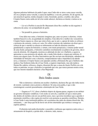 algumas palestras habituais do padre Lopes; mas Catão não se atou a uma causa vencida,
ele era a própria causa vencida, a causa da república; o seu ato, portanto, foi de egoísta, de
um miserável egoísta; minha situação é outra. Insistindo, porém, a mulher, não achou
Crispim Soares outra saída em tal crise senão adoecer; declarou-se doente e meteu-se na
cama.
— Lá vai o Porfírio à casa do Dr. Bacamarte disse-lhe a mulher no dia seguinte à
cabeceira da cama; vai acompanhado de gente.
— Vai prendê-lo, pensou o boticário.
Uma idéia traz outra; o boticário imaginou que, uma vez preso o alienista, viriam
também buscá-lo a ele, na qualidade de cúmplice. Esta idéia foi o melhor dos vesicatórios.
Crispim Soares ergueu-se, disse que estava bom, que ia sair; e, apesar de todos os esforços
e protestos da consorte, vestiu-se e saiu. Os velhos cronistas são unânimes em dizer que a
certeza de que o marido ia colocar-se nobremente ao lado do alienista consolou
grandemente a esposa do boticário; e notam, com muita perspicácia, o imenso poder moral
de uma ilusão; porquanto, o boticário caminhou resolutamente ao palácio do governo, não à
casa do alienista. Ali chegando, mostrou-se admirado de não ver o barbeiro, a quem ia
apresentar os seus protestos de adesão, não o tendo feito desde a véspera por enfermo. E
tossia com algum custo. Os altos funcionários que lhe ouviam esta declaração, sabedores da
intimidade do boticário com o alienista, compreenderam toda a importância da adesão
nova, e trataram a Crispim Soares com apurado carinho; afirmaram-lhe que o barbeiro não
tardava; Sua Senhoria tinha ido à Casa Verde, a negócio importante, mas não tardava.
Deram-lhe cadeira, refrescos, elogios; disseram-lhe que a causa do ilustre Porfírio era a de
todos os patriotas; ao que o boticário ia repetindo que sim, que nunca pensara noutra coisa,
que isso mesmo mandaria declarar a Sua Majestade.

IX
Dois lindos casos
Não se demorou o alienista em receber o barbeiro; declarou-lhe que não tinha meios
de resistir, e portanto estava prestes a obedecer. Só uma coisa pedia, é que o não
constrangesse a assistir pessoalmente a destruição da Casa Verde.
— Engana-se V. S.ª, disse o barbeiro depois de alguma pausa, engana-se em atribuir
ao governo intenções vandálicas. Com razão ou sem ela, a opinião crê que a maior parte
dos doidos ali metidos está em seu perfeito juízo, mas o governo reconhece que a questão é
puramente científica e não cogita em resolver com posturas as questões científicas. Demais,
a Casa Verde é uma instituição pública; tal a aceitamos das mãos da câmara dissolvida. Há,
entretanto, — por força que há de haver um alvitre intermédio que restitua o sossego ao
espírito público.
O alienista mal podia dissimular o assombro; confessou que esperava outra coisa, o
arrasamento do hospício, a prisão dele, o desterro, tudo, menos...

 