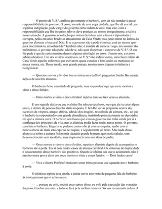 — O pasmo de V. S.ª, atalhou gravemente o barbeiro, vem de não atender à grave
responsabilidade do governo. O povo, tomado de uma cega piedade, que lhe dá em tal caso
legítima indignação, pode exigir do governo certa ordem de atos; mas este, com a
responsabilidade que lhe incumbe, não os deve praticar, ao menos integralmente, e tal é a
nossa situação. A generosa revolução que ontem derrubou uma câmara vilipendiada e
corrupta, pediu em altos brados o arrasamento da Casa Verde; mas pode entrar no ânimo do
governo eliminar a loucura? Não. E se o governo não a pode eliminar, está ao menos apto
para discriminá-la, reconhecê-la? Também não; é matéria de ciência. Logo, em assunto tão
melindroso, o governo não pode, não deve, não quer dispensar o concurso de V. S.ª. O que
lhe pede é que de certa maneira demos alguma satisfação ao povo. Unamo-nos, e o povo
saberá obedecer. Um dos alvitres aceitáveis, se V. S.ª não indicar outro, seria fazer retirar da
Casa Verde aqueles enfermos que estiverem quase curados e bem assim os maníacos de
pouca monta, etc. Desse modo, sem grande perigo, mostraremos alguma tolerância e
benignidade.
— Quantos mortos e feridos houve ontem no conflito? perguntou Simão Bacamarte
depois de uns três minutos.
O barbeiro ficou espantado da pergunta, mas respondeu logo que onze mortos e
vinte e cinco feridos.
— Onze mortos e vinte e cinco feridos! repetiu duas ou três vezes o alienista.
E em seguida declarou que o alvitre lhe não parecia bom, mas que ele ia catar algum
outro, e dentro de poucos dias lhe daria resposta. E fez-lhe várias perguntas acerca dos
sucessos da véspera, ataque, defesa, adesão dos dragões, resistência da câmara, etc., ao que
o barbeiro ia respondendo com grande abundância, insistindo principalmente no descrédito
em que a câmara caíra. O barbeiro confessou que o novo governo não tinha ainda por si a
confiança dos principais da vila, mas o alienista podia fazer muito nesse ponto. O governo,
concluiu o barbeiro, folgaria se pudesse contar não já com a simpatia, senão com a
benevolência do mais alto espírito de Itaguaí, e seguramente do reino. Mas nada disso
alterava a nobre e austera fisionomia daquele grande homem, que ouvia calado, sem
desvanecimento nem modéstia, mas impassível como um deus de pedra.
— Onze mortos e vinte e cinco feridos, repetiu o alienista depois de acompanhar o
barbeiro até à porta. Eis aí dois lindos casos de doença cerebral. Os sintomas de duplicidade
e descaramento desse barbeiro são positivos. Quanto à toleima dos que o aclamaram, não é
preciso outra prova além dos onze mortos e vinte e cinco feridos. — Dois lindos casos!
— Viva o ilustre Porfírio! bradaram umas trinta pessoas que aguardavam o barbeiro
à porta.
O alienista espiou pela janela, e ainda ouviu este resto de pequena fala do barbeiro
às trinta pessoas que o aclamavam:
— ... porque eu velo, podeis estar certos disso, eu velo pela execução das vontades
do povo. Confiai em mim; e tudo se fará pela melhor maneira. Só vos recomendo ordem. A

 