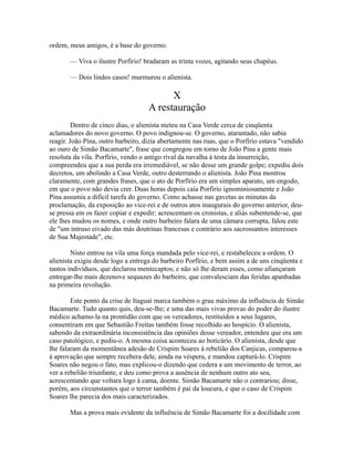ordem, meus amigos, é a base do governo.
— Viva o ilustre Porfírio! bradaram as trinta vozes, agitando seus chapéus.
— Dois lindos casos! murmurou o alienista.

X
A restauração
Dentro de cinco dias, o alienista meteu na Casa Verde cerca de cinqüenta
aclamadores do novo governo. O povo indignou-se. O governo, atarantado, não sabia
reagir. João Pina, outro barbeiro, dizia abertamente nas ruas, que o Porfírio estava "vendido
ao ouro de Simão Bacamarte", frase que congregou em torno de João Pina a gente mais
resoluta da vila. Porfírio, vendo o antigo rival da navalha à testa da insurreição,
compreendeu que a sua perda era irremediável, se não desse um grande golpe; expediu dois
decretos, um abolindo a Casa Verde, outro desterrando o alienista. João Pina mostrou
claramente, com grandes frases, que o ato de Porfírio era um simples aparato, um engodo,
em que o povo não devia crer. Duas horas depois caía Porfírio ignominiosamente e João
Pina assumia a difícil tarefa do governo. Como achasse nas gavetas as minutas da
proclamação, da exposição ao vice-rei e de outros atos inaugurais do governo anterior, deuse pressa em os fazer copiar e expedir; acrescentam os cronistas, e aliás subentende-se, que
ele lhes mudou os nomes, e onde outro barbeiro falara de uma câmara corrupta, falou este
de "um intruso eivado das más doutrinas francesas e contrário aos sacrossantos interesses
de Sua Majestade", etc.
Nisto entrou na vila uma força mandada pelo vice-rei, e restabeleceu a ordem. O
alienista exigiu desde logo a entrega do barbeiro Porfírio, e bem assim a de uns cinqüenta e
tantos indivíduos, que declarou mentecaptos; e não só lhe deram esses, como afiançaram
entregar-lhe mais dezenove sequazes do barbeiro, que convalesciam das feridas apanhadas
na primeira revolução.
Este ponto da crise de Itaguaí marca também o grau máximo da influência de Simão
Bacamarte. Tudo quanto quis, deu-se-lhe; e uma das mais vivas provas do poder do ilustre
médico achamo-la na prontidão com que os vereadores, restituídos a seus lugares,
consentiram em que Sebastião Freitas também fosse recolhido ao hospício. O alienista,
sabendo da extraordinária inconsistência das opiniões desse vereador, entendeu que era um
caso patológico, e pediu-o. A mesma coisa aconteceu ao boticário. O alienista, desde que
lhe falaram da momentânea adesão de Crispim Soares à rebelião dos Canjicas, comparou-a
à aprovação que sempre recebera dele, ainda na véspera, e mandou capturá-lo. Crispim
Soares não negou o fato, mas explicou-o dizendo que cedera a um movimento de terror, ao
ver a rebelião triunfante, e deu como prova a ausência de nenhum outro ato seu,
acrescentando que voltara logo à cama, doente. Simão Bacamarte não o contrariou; disse,
porém, aos circunstantes que o terror também é pai da loucura, e que o caso de Crispim
Soares lhe parecia dos mais caracterizados.
Mas a prova mais evidente da influência de Simão Bacamarte foi a docilidade com

 