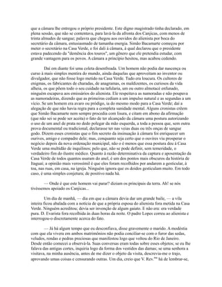 que a câmara lhe entregou o próprio presidente. Este digno magistrado tinha declarado, em
plena sessão, que não se contentava, para lavá-la da afronta dos Canjicas, com menos de
trinta almudes de sangue; palavra que chegou aos ouvidos do alienista por boca do
secretário da câmara, entusiasmado de tamanha energia. Simão Bacamarte começou por
meter o secretário na Casa Verde, e foi dali à câmara, à qual declarou que o presidente
estava padecendo da "demência dos touros", um gênero que ele pretendia estudar, com
grande vantagem para os povos. A câmara a princípio hesitou, mas acabou cedendo.
Daí em diante foi uma coleta desenfreada. Um homem não podia dar nascença ou
curso à mais simples mentira do mundo, ainda daquelas que aproveitam ao inventor ou
divulgador, que não fosse logo metido na Casa Verde. Tudo era loucura. Os cultores de
enigmas, os fabricantes de charadas, de anagramas, os maldizentes, os curiosos da vida
alheia, os que põem todo o seu cuidado na tafularia, um ou outro almotacé enfunado,
ninguém escapava aos emissários do alienista. Ele respeitava as namoradas e não poupava
as namoradeiras, dizendo que as primeiras cediam a um impulso natural e as segundas a um
vício. Se um homem era avaro ou pródigo, ia do mesmo modo para a Casa Verde; daí a
alegação de que não havia regra para a completa sanidade mental. Alguns cronistas crêem
que Simão Bacamarte nem sempre procedia com lisura, e citam em abono da afirmação
(que não sei se pode ser aceita) o fato de ter alcançado da câmara uma postura autorizando
o uso de um anel de prata no dedo polegar da mão esquerda, a toda a pessoa que, sem outra
prova documental ou tradicional, declarasse ter nas veias duas ou três onças de sangue
godo. Dizem esses cronistas que o fim secreto da insinuação à câmara foi enriquecer um
ourives, amigo e compadre dele; mas, conquanto seja certo que o ouvires viu prosperar o
negócio depois da nova ordenação municipal, não o é menos que essa postura deu à Casa
Verde uma multidão de inquilinos; pelo que, não se pode definir, sem temeridade, o
verdadeiro fim do ilustre médico. Quanto à razão determinativa da captura e aposentação da
Casa Verde de todos quantos usaram do anel, é um dos pontos mais obscuros da história de
Itaguaí; a opinião mais verossímil é que eles foram recolhidos por andarem a gesticular, à
toa, nas ruas, em casa, na igreja. Ninguém ignora que os doidos gesticulam muito. Em todo
caso, é uma simples conjetura; de positivo nada há.
— Onde é que este homem vai parar? diziam os principais da terra. Ah! se nós
tivéssemos apoiado os Canjicas...
Um dia de manhã, — dia em que a câmara devia dar um grande baile, — a vila
inteira ficou abalada com a notícia de que a própria esposa do alienista fora metida na Casa
Verde. Ninguém acreditou; devia ser invenção de algum gaiato. E não era: era verdade
pura. D. Evarista fora recolhida às duas horas da noite. O padre Lopes correu ao alienista e
interrogou-o discretamente acerca do fato.
— Já há algum tempo que eu desconfiava, disse gravemente o marido. A modéstia
com que ela vivera em ambos matrimônios não podia conciliar-se com o furor das sedas,
veludos, rendas e pedras preciosas que manifestou logo que voltou do Rio de Janeiro.
Desde então comecei a observá-la. Suas conversas eram todas sobre esses objetos; se eu lhe
falava das antigas cortes, inquiria logo da forma dos vestidos das damas; se uma senhora a
visitava, na minha ausência, antes de me dizer o objeto da visita, descrevia-me o trajo,
aprovando umas coisas e censurando outras. Um dia, creio que V. Rev.ma há de lembrar-se,

 