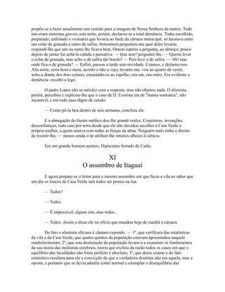 propôs-se a fazer anualmente um vestido para a imagem de Nossa Senhora da matriz. Tudo
isto eram sintomas graves; esta noite, porém, declarou-se a total demência. Tinha escolhido,
preparado, enfeitado o vestuário que levaria ao baile da câmara municipal; só hesitava entre
um colar de granada e outro de safira. Anteontem perguntou-me qual deles levaria;
respondi-lhe que um ou outro lhe ficava bem. Ontem repetiu a pergunta, ao almoço; pouco
depois de jantar fui achá-la calada e pensativa. — Que tem? perguntei-lhe. — Queria levar
o colar de granada, mas acho o de safira tão bonito! — Pois leve o de safira. — Ah! mas
onde fica o de granada? — Enfim, passou a tarde sem novidade. Ceamos, e deitamo-nos.
Alta noite, seria hora e meia, acordo e não a vejo; levanto-me, vou ao quarto de vestir,
acho-a diante dos dois colares, ensaiando-os ao espelho, ora um, ora outro. Era evidente a
demência: recolhi-a logo.
O padre Lopes não se satisfez com a resposta, mas não objetou nada. O alienista,
porém, percebeu e explicou-lhe que o caso de D. Evarista era de "mania suntuária", não
incurável, e em todo caso digno de estudo.
— Conto pô-la boa dentro de seis semanas, concluiu ele.
E a abnegação do ilustre médico deu-lhe grande realce. Conjeturas, invenções,
desconfianças, tudo caiu por terra desde que ele não duvidou recolher à Casa Verde a
própria mulher, a quem amava com todas as forças da alma. Ninguém mais tinha o direito
de resistir-lhe, — menos ainda o de atribuir-lhe intuitos alheios à ciência.
Era um grande homem austero, Hipócrates forrado de Catão.

XI
O assombro de Itaguaí
E agora prepare-se o leitor para o mesmo assombro em que ficou a vila ao saber que
um dia os loucos da Casa Verde iam todos ser postos na rua.
— Todos?
— Todos.
— É impossível; alguns sim, mas todos...
— Todos. Assim o disse ele no ofício que mandou hoje de manhã à câmara.
De fato o alienista oficiara à câmara expondo: — 1º, que verificara das estatísticas
da vila e da Casa Verde, que quatro quintos da população estavam aposentados naquele
estabelecimento; 2º, que esta deslocação da população levara-o a examinar os fundamentos
da sua teoria das moléstias cerebrais, teoria que excluía da razão todos os casos em que o
equilíbrio das faculdades não fosse perfeito e absoluto; 3º, que desse exame e do fato
estatístico resultara para ele a convicção de que a verdadeira doutrina não era aquela, mas a
oposta, e portanto que se devia admitir como normal e exemplar o desequilíbrio das

 