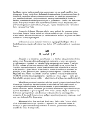 faculdades, e como hipóteses patológicas todos os casos em que aquele equilíbrio fosse
ininterrupto; 4º, que, à vista disso, declarava à câmara que ia dar liberdade aos reclusos da
Casa Verde e agasalhar nela as pessoas que se achassem nas condições agora expostas; 5º,
que, tratando de descobrir a verdade científica, não se pouparia a esforços de toda a
natureza, esperando da câmara igual dedicação; 6º, que restituía à câmara e aos particulares
a soma do estipêndio recebido para alojamento dos supostos loucos, descontada a parte
efetivamente gasta com a alimentação, roupa, etc.; o que a câmara mandaria verificar nos
livros e arcas da Casa Verde.
O assombro de Itaguaí foi grande; não foi menor a alegria dos parentes e amigos
dos reclusos. Jantares, danças, luminárias, músicas, tudo houve para celebrar tão fausto
acontecimento. Não descrevo as festas por não interessarem ao nosso propósito; mas foram
esplêndidas, tocantes e prolongadas.
E vão assim as coisas humanas! No meio do regozijo produzido pelo ofício de
Simão Bacamarte, ninguém advertia na frase final do § 4º, uma frase cheia de experiências
futuras.

XII
O final do § 4º
Apagaram-se as luminárias, reconstituíram-se as famílias, tudo parecia reposto nos
antigos eixos. Reinava a ordem, a câmara exercia outra vez o governo, sem nenhuma
pressão externa; o presidente e o vereador Freitas tornaram aos seus lugares. O barbeiro
Porfírio, ensinado pelos acontecimentos, tendo "provado tudo", como o poeta disse de
Napoleão, e mais alguma coisa, porque Napoleão não provou a Casa Verde, o barbeiro
achou preferível a glória obscura da navalha e da tesoura às calamidades brilhantes do
poder; foi, é certo, processado; mas a população da vila implorou a clemência de Sua
Majestade; daí o perdão. João Pina foi absolvido, atendendo-se a que ele derrocara um
rebelde. Os cronistas pensam que deste fato é que nasceu o nosso adágio: — ladrão que
furta a ladrão, tem cem anos de perdão; — adágio imoral, é verdade, mas grandemente útil.
Não só findaram as queixas contra o alienista, mas até nenhum ressentimento ficou
dos atos que ele praticara; acrescendo que os reclusos da Casa Verde, desde que ele os
declarara plenamente ajuizados, sentiram-se tomados de profundo reconhecimento e
férvido entusiasmo. Muitos entenderam que o alienista merecia uma especial manifestação
e deram-lhe um baile, ao qual se seguiram outros bailes e jantares. Dizem as crônicas que
D. Evarista a princípio tivera idéia de separar-se do consorte, mas a dor de perder a
companhia de tão grande homem venceu qualquer ressentimento de amor-próprio, e o casal
veio a ser ainda mais feliz do que antes.
Não menos íntima ficou a amizade do alienista e do boticário. Este concluiu do
ofício de Simão Bacamarte que a prudência é a primeira das virtudes em tempos de
revolução, e apreciou muito a magnanimidade do alienista, que ao dar-lhe a liberdade,
estendeu-lhe a mão de amigo velho.

 