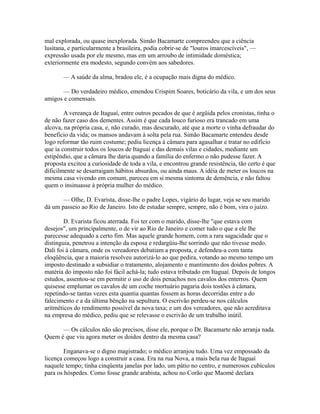 mal explorada, ou quase inexplorada. Simão Bacamarte compreendeu que a ciência
lusitana, e particularmente a brasileira, podia cobrir-se de "louros imarcescíveis", —
expressão usada por ele mesmo, mas em um arroubo de intimidade doméstica;
exteriormente era modesto, segundo convém aos sabedores.
— A saúde da alma, bradou ele, é a ocupação mais digna do médico.
— Do verdadeiro médico, emendou Crispim Soares, boticário da vila, e um dos seus
amigos e comensais.
A vereança de Itaguaí, entre outros pecados de que é argüida pelos cronistas, tinha o
de não fazer caso dos dementes. Assim é que cada louco furioso era trancado em uma
alcova, na própria casa, e, não curado, mas descurado, até que a morte o vinha defraudar do
benefício da vida; os mansos andavam à solta pela rua. Simão Bacamarte entendeu desde
logo reformar tão ruim costume; pediu licença à câmara para agasalhar e tratar no edifício
que ia construir todos os loucos de Itaguaí e das demais vilas e cidades, mediante um
estipêndio, que a câmara lhe daria quando a família do enfermo o não pudesse fazer. A
proposta excitou a curiosidade de toda a vila, e encontrou grande resistência, tão certo é que
dificilmente se desarraigam hábitos absurdos, ou ainda maus. A idéia de meter os loucos na
mesma casa vivendo em comum, pareceu em si mesma sintoma de demência, e não faltou
quem o insinuasse à própria mulher do médico.
— Olhe, D. Evarista, disse-lhe o padre Lopes, vigário do lugar, veja se seu marido
dá um passeio ao Rio de Janeiro. Isto de estudar sempre, sempre, não é bom, vira o juízo.
D. Evarista ficou aterrada. Foi ter com o marido, disse-lhe "que estava com
desejos", um principalmente, o de vir ao Rio de Janeiro e comer tudo o que a ele lhe
parecesse adequado a certo fim. Mas aquele grande homem, com a rara sagacidade que o
distinguia, penetrou a intenção da esposa e redargüiu-lhe sorrindo que não tivesse medo.
Dali foi à câmara, onde os vereadores debatiam a proposta, e defendeu-a com tanta
eloqüência, que a maioria resolveu autorizá-lo ao que pedira, votando ao mesmo tempo um
imposto destinado a subsidiar o tratamento, alojamento e mantimento dos doidos pobres. A
matéria do imposto não foi fácil achá-la; tudo estava tributado em Itaguaí. Depois de longos
estudos, assentou-se em permitir o uso de dois penachos nos cavalos dos enterros. Quem
quisesse emplumar os cavalos de um coche mortuário pagaria dois tostões à câmara,
repetindo-se tantas vezes esta quantia quantas fossem as horas decorridas entre a do
falecimento e a da última bênção na sepultura. O escrivão perdeu-se nos cálculos
aritméticos do rendimento possível da nova taxa; e um dos vereadores, que não acreditava
na empresa do médico, pediu que se relevasse o escrivão de um trabalho inútil.
— Os cálculos não são precisos, disse ele, porque o Dr. Bacamarte não arranja nada.
Quem é que viu agora meter os doidos dentro da mesma casa?
Enganava-se o digno magistrado; o médico arranjou tudo. Uma vez empossado da
licença começou logo a construir a casa. Era na rua Nova, a mais bela rua de Itaguaí
naquele tempo; tinha cinqüenta janelas por lado, um pátio no centro, e numerosos cubículos
para os hóspedes. Como fosse grande arabista, achou no Corão que Maomé declara

 