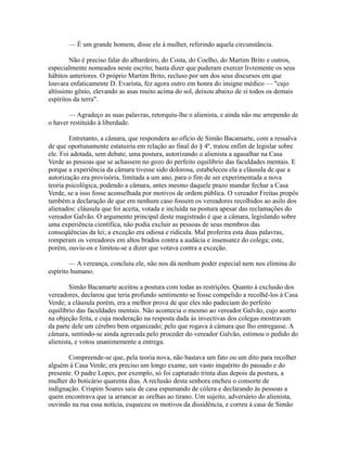 — É um grande homem, disse ele à mulher, referindo aquela circunstância.
Não é preciso falar do albardeiro, do Costa, do Coelho, do Martim Brito e outros,
especialmente nomeados neste escrito; basta dizer que puderam exercer livremente os seus
hábitos anteriores. O próprio Martim Brito, recluso por um dos seus discursos em que
louvara enfaticamente D. Evarista, fez agora outro em honra do insigne médico — "cujo
altíssimo gênio, elevando as asas muito acima do sol, deixou abaixo de si todos os demais
espíritos da terra".
— Agradeço as suas palavras, retorquiu-lhe o alienista, e ainda não me arrependo de
o haver restituído à liberdade.
Entretanto, a câmara, que respondera ao ofício de Simão Bacamarte, com a ressalva
de que oportunamente estatuiria em relação ao final do § 4º, tratou enfim de legislar sobre
ele. Foi adotada, sem debate, uma postura, autorizando o alienista a agasalhar na Casa
Verde as pessoas que se achassem no gozo do perfeito equilíbrio das faculdades mentais. E
porque a experiência da câmara tivesse sido dolorosa, estabeleceu ela a cláusula de que a
autorização era provisória, limitada a um ano, para o fim de ser experimentada a nova
teoria psicológica, podendo a câmara, antes mesmo daquele prazo mandar fechar a Casa
Verde, se a isso fosse aconselhada por motivos de ordem pública. O vereador Freitas propôs
também a declaração de que em nenhum caso fossem os vereadores recolhidos ao asilo dos
alienados: cláusula que foi aceita, votada e incluída na postura apesar das reclamações do
vereador Galvão. O argumento principal deste magistrado é que a câmara, legislando sobre
uma experiência científica, não podia excluir as pessoas de seus membros das
conseqüências da lei; a exceção era odiosa e ridícula. Mal proferira esta duas palavras,
romperam os vereadores em altos brados contra a audácia e insensatez do colega; este,
porém, ouviu-os e limitou-se a dizer que votava contra a exceção.
— A vereança, concluiu ele, não nos dá nenhum poder especial nem nos elimina do
espírito humano.
Simão Bacamarte aceitou a postura com todas as restrições. Quanto à exclusão dos
vereadores, declarou que teria profundo sentimento se fosse compelido a recolhê-los à Casa
Verde; a cláusula porém, era a melhor prova de que eles não padeciam do perfeito
equilíbrio das faculdades mentais. Não acontecia o mesmo ao vereador Galvão, cujo acerto
na objeção feita, e cuja moderação na resposta dada às invectivas dos colegas mostravam
da parte dele um cérebro bem organizado; pelo que rogava à câmara que lho entregasse. A
câmara, sentindo-se ainda agravada pelo proceder do vereador Galvão, estimou o pedido do
alienista, e votou unanimemente a entrega.
Compreende-se que, pela teoria nova, não bastava um fato ou um dito para recolher
alguém à Casa Verde; era preciso um longo exame, um vasto inquérito do passado e do
presente. O padre Lopes, por exemplo, só foi capturado trinta dias depois da postura, a
mulher do boticário quarenta dias. A reclusão desta senhora encheu o consorte de
indignação. Crispim Soares saiu de casa espumando de cólera e declarando às pessoas a
quem encontrava que ia arrancar as orelhas ao tirano. Um sujeito, adversário do alienista,
ouvindo na rua essa notícia, esqueceu os motivos da dissidência, e correu à casa de Simão

 
