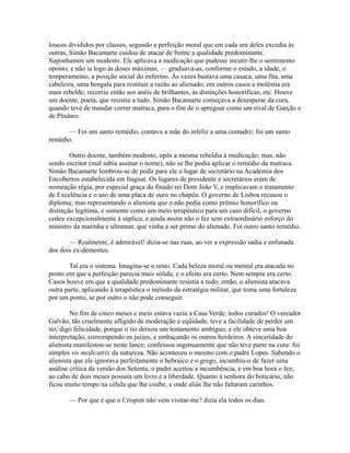 loucos divididos por classes, segundo a perfeição moral que em cada um deles excedia às
outras, Simão Bacamarte cuidou de atacar de frente a qualidade predominante.
Suponhamos um modesto. Ele aplicava a medicação que pudesse incutir-lhe o sentimento
oposto; e não ia logo às doses máximas, — graduava-as, conforme o estado, a idade, o
temperamento, a posição social do enfermo. Às vezes bastava uma casaca, uma fita, uma
cabeleira, uma bengala para restituir a razão ao alienado; em outros casos a moléstia era
mais rebelde; recorria então aos anéis de brilhantes, às distinções honoríficas, etc. Houve
um doente, poeta, que resistiu a tudo. Simão Bacamarte começava a desesperar da cura,
quando teve de mandar correr matraca, para o fim de o apregoar como um rival de Garção e
de Píndaro.
— Foi um santo remédio, contava a mãe do infeliz a uma comadre; foi um santo
remédio.
Outro doente, também modesto, opôs a mesma rebeldia à medicação; mas, não
sendo escritor (mal sabia assinar o nome), não se lhe podia aplicar o remédio da matraca.
Simão Bacamarte lembrou-se de pedir para ele o lugar de secretário na Academia dos
Encobertos estabelecida em Itaguaí. Os lugares de presidente e secretários eram de
nomeação régia, por especial graça do finado rei Dom João V, e implicavam o tratamento
de Excelência e o uso de uma placa de ouro no chapéu. O governo de Lisboa recusou o
diploma; mas representando o alienista que o não pedia como prêmio honorífico ou
distinção legítima, e somente como um meio terapêutico para um caso difícil, o governo
cedeu excepcionalmente à súplica; e ainda assim não o fez sem extraordinário esforço do
ministro da marinha e ultramar, que vinha a ser primo do alienado. Foi outro santo remédio.
— Realmente, é admirável! dizia-se nas ruas, ao ver a expressão sadia e enfunada
dos dois ex-dementes.
Tal era o sistema. Imagina-se o resto. Cada beleza moral ou mental era atacada no
ponto em que a perfeição parecia mais sólida; e o efeito era certo. Nem sempre era certo.
Casos houve em que a qualidade predominante resistia a tudo; então, o alienista atacava
outra parte, aplicando à terapêutica o método da estratégia militar, que toma uma fortaleza
por um ponto, se por outro o não pode conseguir.
No fim de cinco meses e meio estava vazia a Casa Verde; todos curados! O vereador
Galvão, tão cruelmente afligido de moderação e eqüidade, teve a facilidade de perder um
tio; digo felicidade, porque o tio deixou um testamento ambíguo, e ele obteve uma boa
interpretação, corrompendo os juízes, e embaçando os outros herdeiros. A sinceridade do
alienista manifestou-se neste lance; confessou ingenuamente que não teve parte na cura: foi
simples vis medicatrix da natureza. Não aconteceu o mesmo com o padre Lopes. Sabendo o
alienista que ele ignorava perfeitamente o hebraico e o grego, incumbiu-o de fazer uma
análise crítica da versão dos Setenta; o padre aceitou a incumbência, e em boa hora o fez;
ao cabo de dois meses possuía um livro e a liberdade. Quanto à senhora do boticário, não
ficou muito tempo na célula que lhe coube, e onde aliás lhe não faltaram carinhos.
— Por que é que o Crispim não vem visitar-me? dizia ela todos os dias.

 