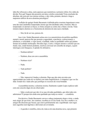 idéia lhe refrescara a alma, outra apareceu que neutralizou o primeiro efeito; foi a idéia da
dúvida. Pois quê! Itaguaí não possuiria um único cérebro concertado? Esta conclusão tão
absoluta, não seria por isso mesmo errônea, e não vinha, portanto, destruir o largo e
majestoso edifício da nova doutrina psicológica?
A aflição do egrégio Simão Bacamarte é definida pelos cronistas itaguaienses como
uma das mais medonhas tempestades morais que têm desabado sobre o homem. Mas as
tempestades só aterram os fracos; os fortes enrijam-se contra elas e fitam o trovão. Vinte
minutos depois alumiou-se a fisionomia do alienista de uma suave claridade.
— Sim, há de ser isso, pensou ele.
Isso é isto. Simão Bacamarte achou em si os característicos do perfeito equilíbrio
mental e moral; pareceu-lhe que possuía a sagacidade, a paciência, a perseverança, a
tolerância, a veracidade, o vigor moral, a lealdade, todas as qualidades enfim que podem
formar um acabado mentecapto. Duvidou logo, é certo, e chegou mesmo a concluir que era
ilusão; mas, sendo homem prudente, resolveu convocar um conselho de amigos, a quem
interrogou com franqueza. A opinião foi afirmativa.
— Nenhum defeito?
— Nenhum, disse em coro a assembléia.
— Nenhum vício?
— Nada.
— Tudo perfeito?
— Tudo.
— Não, impossível, bradou o alienista. Digo que não sinto em mim esta
superioridade que acabo de ver definir com tanta magnificência. A simpatia é que vos faz
falar. Estudo-me e nada acho que justifique os excessos da vossa bondade.
A assembléia insistiu; o alienista resistiu; finalmente o padre Lopes explicou tudo
com este conceito digno de um observador:
— Sabe a razão por que não vê as suas elevadas qualidades, que aliás todos nós
admiramos? É porque tem ainda uma qualidade que realça as outras: — a modéstia.
Era decisivo, Simão Bacamarte curvou a cabeça juntamente alegre e triste, e ainda
mais alegre do que triste. Ato contínuo, recolheu-se à Casa Verde. Em vão a mulher e os
amigos lhe disseram que ficasse, que estava perfeitamente são e equilibrado: nem rogos
nem sugestões nem lágrimas o detiveram um só instante.
— A questão é científica, dizia ele; trata-se de uma doutrina nova, cujo primeiro

 
