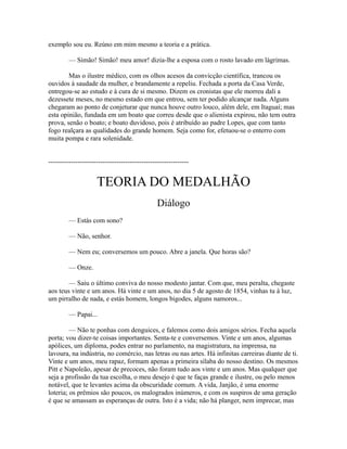 exemplo sou eu. Reúno em mim mesmo a teoria e a prática.
— Simão! Simão! meu amor! dizia-lhe a esposa com o rosto lavado em lágrimas.
Mas o ilustre médico, com os olhos acesos da convicção científica, trancou os
ouvidos à saudade da mulher, e brandamente a repeliu. Fechada a porta da Casa Verde,
entregou-se ao estudo e à cura de si mesmo. Dizem os cronistas que ele morreu dali a
dezessete meses, no mesmo estado em que entrou, sem ter podido alcançar nada. Alguns
chegaram ao ponto de conjeturar que nunca houve outro louco, além dele, em Itaguaí; mas
esta opinião, fundada em um boato que correu desde que o alienista expirou, não tem outra
prova, senão o boato; e boato duvidoso, pois é atribuído ao padre Lopes, que com tanto
fogo realçara as qualidades do grande homem. Seja como for, efetuou-se o enterro com
muita pompa e rara solenidade.
--------------------------------------------------------------

TEORIA DO MEDALHÃO
Diálogo
— Estás com sono?
— Não, senhor.
— Nem eu; conversemos um pouco. Abre a janela. Que horas são?
— Onze.
— Saiu o último conviva do nosso modesto jantar. Com que, meu peralta, chegaste
aos teus vinte e um anos. Há vinte e um anos, no dia 5 de agosto de 1854, vinhas tu à luz,
um pirralho de nada, e estás homem, longos bigodes, alguns namoros...
— Papai...
— Não te ponhas com denguices, e falemos como dois amigos sérios. Fecha aquela
porta; vou dizer-te coisas importantes. Senta-te e conversemos. Vinte e um anos, algumas
apólices, um diploma, podes entrar no parlamento, na magistratura, na imprensa, na
lavoura, na indústria, no comércio, nas letras ou nas artes. Há infinitas carreiras diante de ti.
Vinte e um anos, meu rapaz, formam apenas a primeira sílaba do nosso destino. Os mesmos
Pitt e Napoleão, apesar de precoces, não foram tudo aos vinte e um anos. Mas qualquer que
seja a profissão da tua escolha, o meu desejo é que te faças grande e ilustre, ou pelo menos
notável, que te levantes acima da obscuridade comum. A vida, Janjão, é uma enorme
loteria; os prêmios são poucos, os malogrados inúmeros, e com os suspiros de uma geração
é que se amassam as esperanças de outra. Isto é a vida; não há planger, nem imprecar, mas

 