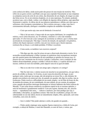 certa carência de idéias, ainda assim pode não passar de uma traição da memória. Não;
refiro-me ao gesto correto e perfilado com que usas expender francamente as tuas simpatias
ou antipatias acerca do corte de um colete, das dimensões de um chapéu, do ranger ou calar
das botas novas. Eis aí um sintoma eloqüente, eis aí uma esperança, No entanto, podendo
acontecer que, com a idade, venhas a ser afligido de algumas idéias próprias, urge aparelhar
fortemente o espírito. As idéias são de sua natureza espontâneas e súbitas; por mais que as
sofreemos, elas irrompem e precipitam-se. Daí a certeza com que o vulgo, cujo faro é
extremamente delicado, distingue o medalhão completo do medalhão incompleto.
— Creio que assim seja; mas um tal obstáculo é invencível.
— Não é; há um meio; é lançar mão de um regime debilitante, ler compêndios de
retórica, ouvir certos discursos, etc. O voltarete, o dominó e o whist são remédios
aprovados. O whist tem até a rara vantagem de acostumar ao silêncio, que é a forma mais
acentuada da circunspecção. Não digo o mesmo da natação, da equitação e da ginástica,
embora elas façam repousar o cérebro; mas por isso mesmo que o fazem repousar,
restituem-lhe as forças e a atividade perdidas. O bilhar é excelente.
— Como assim, se também é um exercício corporal?
— Não digo que não, mas há coisas em que a observação desmente a teoria. Se te
aconselho excepcionalmente o bilhar é porque as estatísticas mais escrupulosas mostram
que três quartas partes dos habituados do taco partilham as opiniões do mesmo taco. O
passeio nas ruas, mormente nas de recreio e parada, é utilíssimo, com a condição de não
andares desacompanhado, porque a solidão é oficina de idéias, e o espírito deixado a si
mesmo, embora no meio da multidão, pode adquirir uma tal ou qual atividade.
— Mas se eu não tiver à mão um amigo apto e disposto a ir comigo?
— Não faz mal; tens o valente recurso de mesclar-te aos pasmatórios, em que toda a
poeira da solidão se dissipa. As livrarias, ou por causa da atmosfera do lugar, ou por
qualquer outra, razão que me escapa, não são propícias ao nosso fim; e, não obstante, há
grande conveniência em entrar por elas, de quando em quando, não digo às ocultas, mas às
escâncaras. Podes resolver a dificuldade de um modo simples: vai ali falar do boato do dia,
da anedota da semana, de um contrabando, de uma calúnia, de um cometa, de qualquer
coisa, quando não prefiras interrogar diretamente os leitores habituais das belas crônicas de
Mazade; 75 por cento desses estimáveis cavalheiros repetir-te-ão as mesmas opiniões, e
uma tal monotonia é grandemente saudável. Com este regime, durante oito, dez, dezoito
meses — suponhamos dois anos, — reduzes o intelecto, por mais pródigo que seja, à
sobriedade, à disciplina, ao equilíbrio comum. Não trato do vocabulário, porque ele está
subentendido no uso das idéias; há de ser naturalmente simples, tíbio, apoucado, sem notas
vermelhas, sem cores de clarim...
— Isto é o diabo! Não poder adornar o estilo, de quando em quando...
— Podes; podes empregar umas quantas figuras expressivas, a hidra de Lerna, por
exemplo, a cabeça de Medusa, o tonel das Danaides, as asas de Ícaro, e outras, que

 