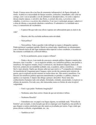 fixado. Começa nesse dia a tua fase de ornamento indispensável, de figura obrigada, de
rótulo. Acabou-se a necessidade de farejar ocasiões, comissões, irmandades; elas virão ter
contigo, com o seu ar pesadão e cru de substantivos desadjetivados, e tu serás o adjetivo
dessas orações opacas, o odorífero das flores, o anilado dos céus, o prestimoso dos
cidadãos, o noticioso e suculento dos relatórios. E ser isso é o principal, porque o adjetivo é
a alma do idioma, a sua porção idealista e metafísica. O substantivo é a realidade nua e
crua, é o naturalismo do vocabulário.
— E parece-lhe que todo esse ofício é apenas um sobressalente para os deficits da
vida?
— Decerto; não fica excluída nenhuma outra atividade.
— Nem política?
— Nem política. Toda a questão é não infringir as regras e obrigações capitais.
Podes pertencer a qualquer partido, liberal ou conservador, republicano ou ultramontano,
com a cláusula única de não ligar nenhuma idéia especial a esses vocábulos, e reconhecerlhe somente a utilidade do scibboleth bíblico.
— Se for ao parlamento, posso ocupar a tribuna?
— Podes e deves; é um modo de convocar a atenção pública. Quanto à matéria dos
discursos, tens à escolha: — ou os negócios miúdos, ou a metafísica política, mas prefere a
metafísica. Os negócios miúdos, força é confessá-lo, não desdizem daquela chateza de
bom-tom, própria de um medalhão acabado; mas, se puderes, adota a metafísica; — é mais
fácil e mais atraente. Supõe que desejas saber por que motivo a 7ª companhia de infantaria
foi transferida de Uruguaiana para Canguçu; serás ouvido tão-somente pelo ministro da
guerra, que te explicará em dez minutos as razões desse ato. Não assim a metafísica. Um
discurso de metafísica política apaixona naturalmente os partidos e o público, chama os
apartes e as respostas. E depois não obriga a pensar e descobrir. Nesse ramo dos
conhecimentos humanos tudo está achado, formulado, rotulado, encaixotado; é só prover os
alforjes da memória. Em todo caso, não transcendas nunca os limites de uma invejável
vulgaridade.
— Farei o que puder. Nenhuma imaginação?
— Nenhuma; antes faze correr o boato de que um tal dom é ínfimo.
— Nenhuma filosofia?
— Entendamo-nos: no papel e na língua alguma, na realidade nada. "Filosofia da
história", por exemplo, é uma locução que deves empregar com freqüência, mas proíbo-te
que chegues a outras conclusões que não sejam as já achadas por outros. Foge a tudo que
possa cheirar a reflexão, originalidade, etc., etc.
— Também ao riso?

 